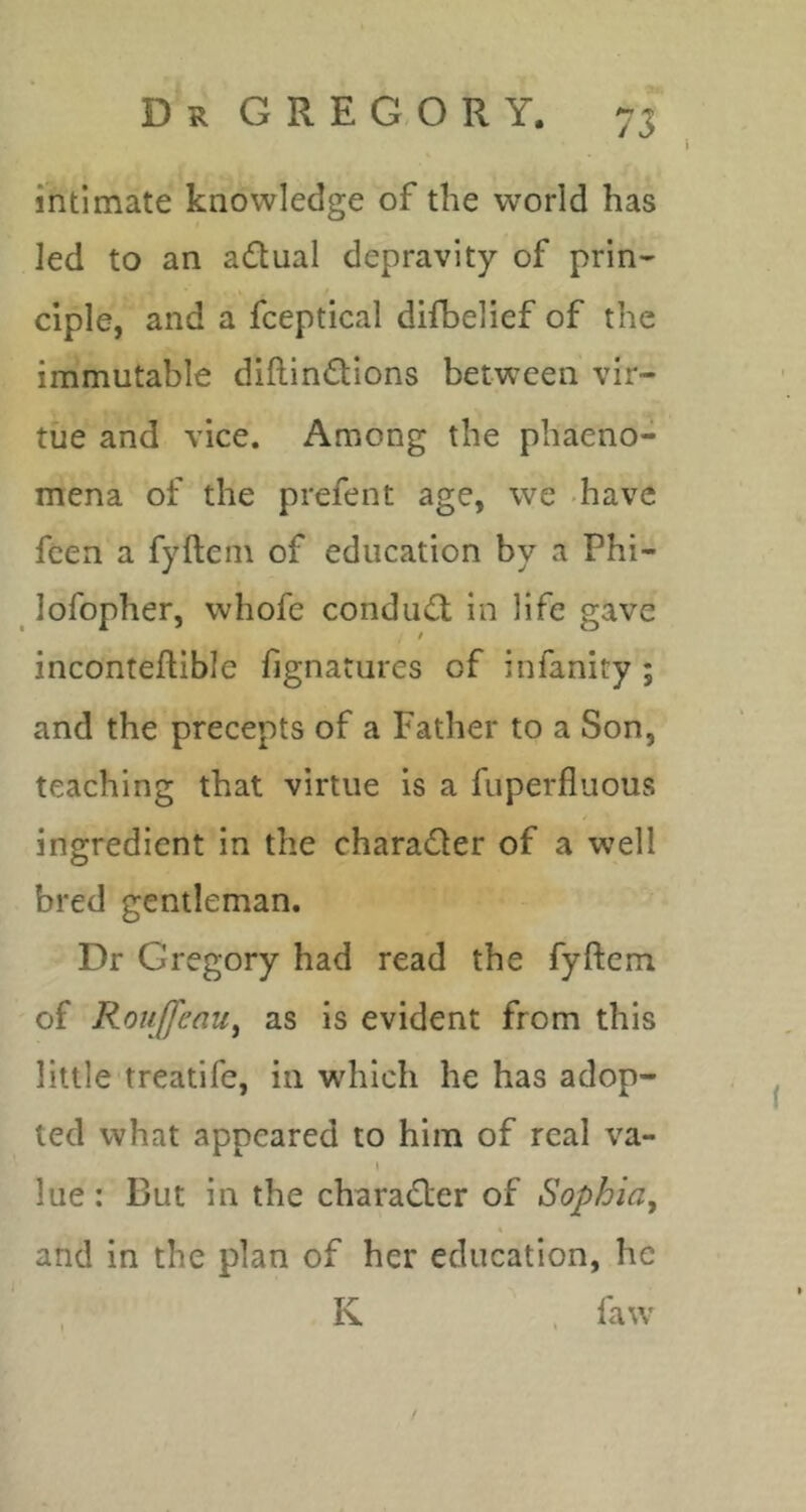 intimate knowledge of the world has led to an adual depravity of prin- ciple, and a fceptical difbelief of the immutable diftin(Stions between vir- tue and vice. Among the phaeno- mena of the prefent age, we -have fcen a fyftem of education by a Phi- lofopher, whofe condu<R in life gave inconteftible fignatures of infanity ; and the precepts of a Father to a Son, teaching that virtue is a fiiperfluous ingredient in the charader of a well bred gentleman. Dr Gregory had read the fyftem of Roujfeau^ as is evident from this little treatife, in which he has adop- ted what appeared to him of real va- I lue: But in the chara(fter of Sophia^ and in the plan of her education, he K . faw