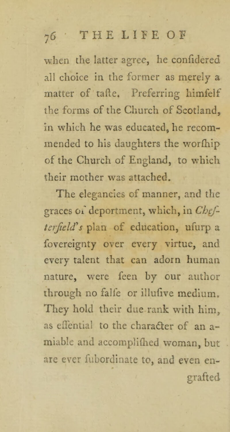 when the latter agree, he confidered all choice in the former as merely a matter of'tafte. Preferring himfelf the forms of the Church of Scotland, in which he w^as educated, he recom- mended to his daughters the worfhip of the Church of England, to which their mother was attached. The elegancies of manner, and the graces of deportment, which, in Cb^- terfelif s plan of education, ufurp a fovereignty over every virtue, and every talent that can adorn human nature, w^erc feen by our author through no falfe or illufive medium. They hold their due-rank wdth him, as eflential to the charader of an a- miable and accompliQied woman, but are ever fubordinate to, and even en- grafted