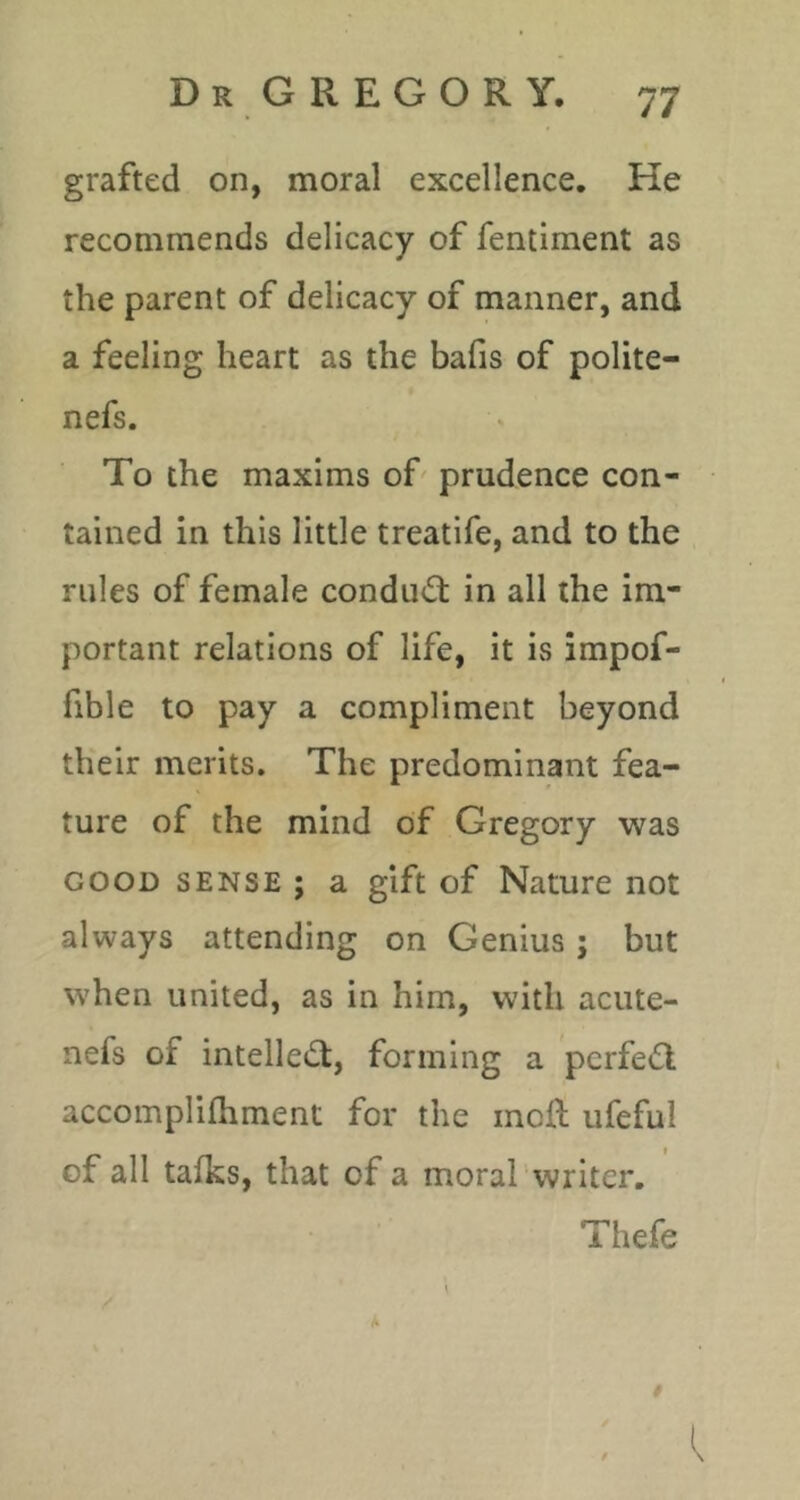 grafted on, moral excellence. He recommends delicacy of fentiment as the parent of delicacy of manner, and a feeling heart as the bafis of polite- nefs. To the maxims of prudence con- tained in this little treatife, and to the rules of female conduct in all the im- portant relations of life, it is impof- fible to pay a compliment beyond their merits. The predominant fea- ture of the mind of Gregory was GOOD SENSE ; a gift of Nature not always attending on Genius; but when united, as in him, with acute- nefs of intelle^^t, forming a perfect accomplifhment for the mofh ufeful of all tafks, that of a moral writer. Thefe I I.