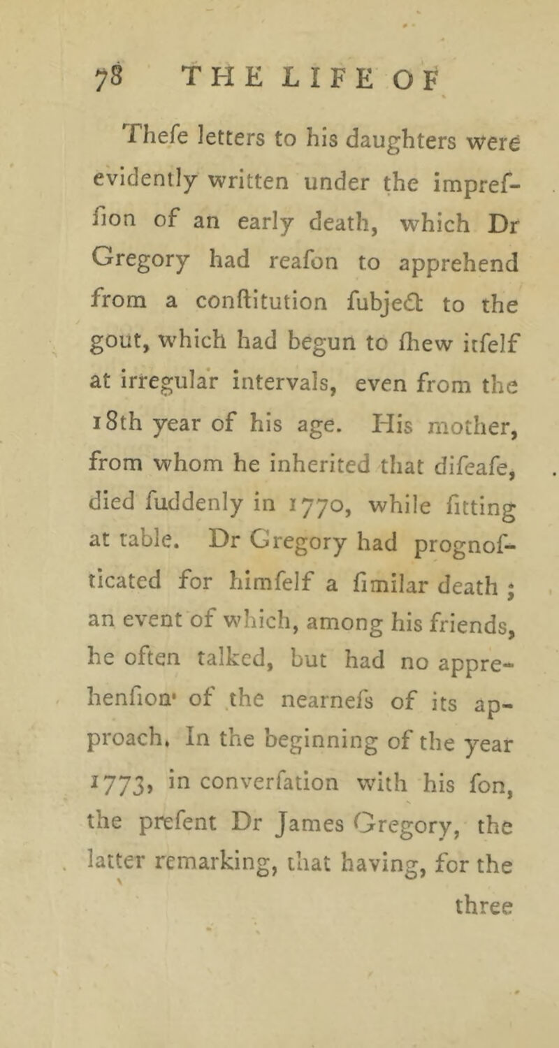 # • 78 THELIFEOF Thefe letters to his daughters were evidently written under the impref- fion of an early death, which Dr Gregory had reafon to apprehend from a conftitution fubjedt to the gout, which had begun to fhew itfelf at irregular intervals, even from the 18th year of his age. Flis mother, from whom he inherited that difeafe, died fuddenly in 1770, while fitting at table. Dr Gregory had prognof- ticated for himfelf a fimilar death ; an event of which, among his friends, he often talked, but had no appre* henfion* of .the nearnefs of its ap- proach* In the beginning of the year 1773, in converfation with his fon, the prefent Dr James Gregory, the latter remarking, that having, for the three