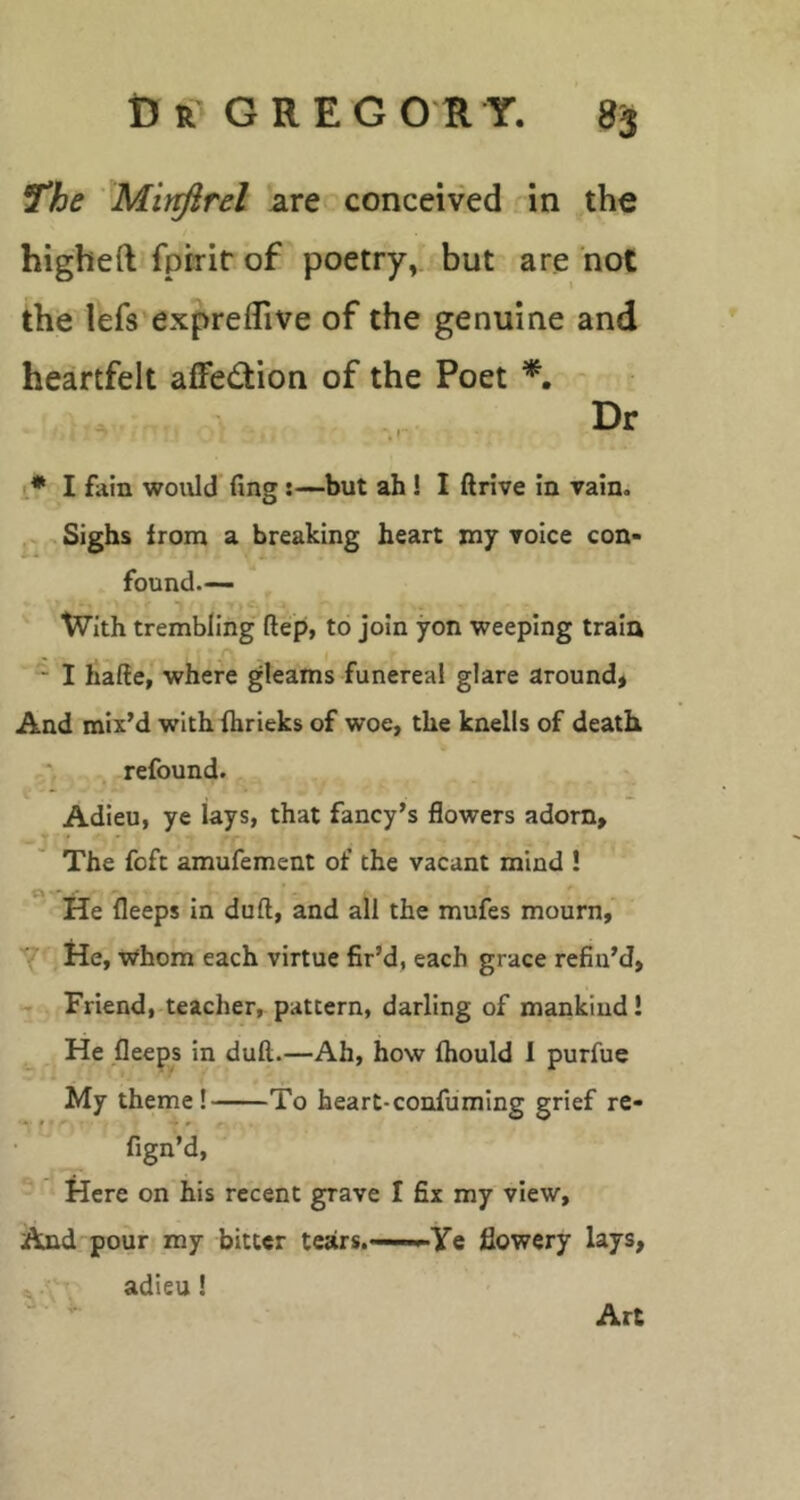 J*he Mirfirel are conceived. in the higheft fptrir of poetry, but are not the lefs expreflive of the genuine and heartfelt affection of the Poet Dr 1* I fain would fing:—but ah! I ftrive in vain. Sighs from a breaking heart xny voice con- found— ■ ^ With trembling ftep, to join yon weeping train - I hade, where gleams funereal glare around* And mix’d with (hrieks of woe, the knells of death refound. Adieu, ye lays, that fancy’s flowers adorn. The foft amufement of the vacant mind ! O’*' He fleeps in dull, and all the mufes mourn, y' He, whom each virtue fir’d, each grace refin’d, Friend, teacher, pattern, darling of mankind! He fleeps in dull.—Ah, how ftiould 1 purfue My theme! To heart-confuming grief re- fign’d, * Here on his recent grave I fix my view, And pour my bitter tears.——Ye flowery lays, adieu! Art