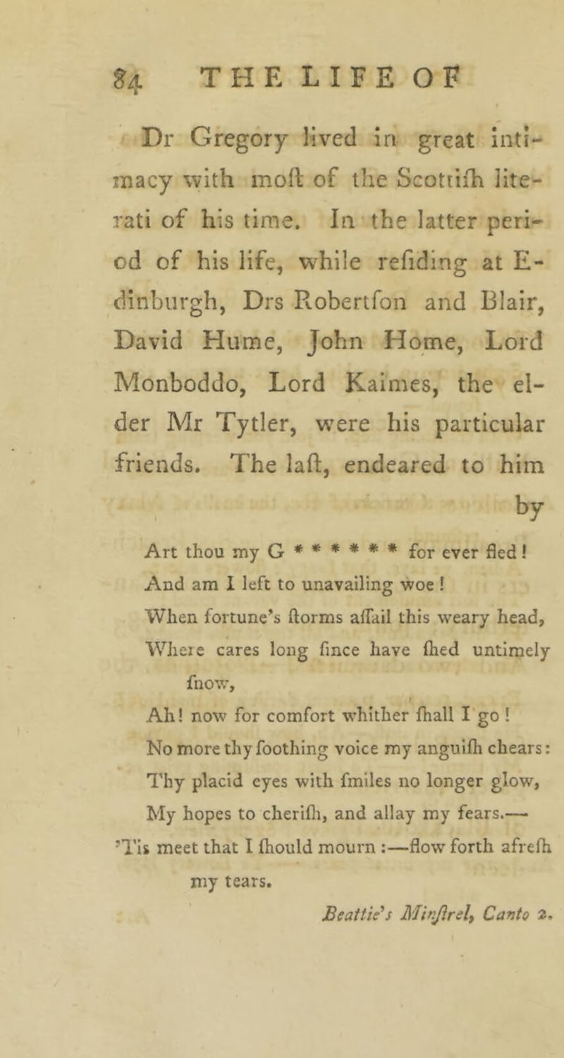 THELIFEOF Dr Gregory lived in great inti- macy with mod of the Scottiih lite- rati of his time. In the latter peri- od of his life, while refiding at E- dinbiirgh, Drs Robertfon and Blair, David Hume, John Home, Lord Monboddo, Lord Kaimes, the el- der Mr Tytler, were his particular friends. The lad, endeared to him by Art thou my Q ***** * for ever fled! And am I left to unavailing woe ! When fortune’s ftorms aflUil this weary head, Where cares long fince have ftied untimely fnow, I Ah! now for comfort whither fhall I'go ! No more thy Toothing voice my anguifli chears; Thy placid eyes with fmiles no longer glow, My hopes to cherifli, and allay ray fears.— ’Tis meet that I ftiould mourn :—flow forth afrefli my tears. Beattie’s Minjireli Canto 2,