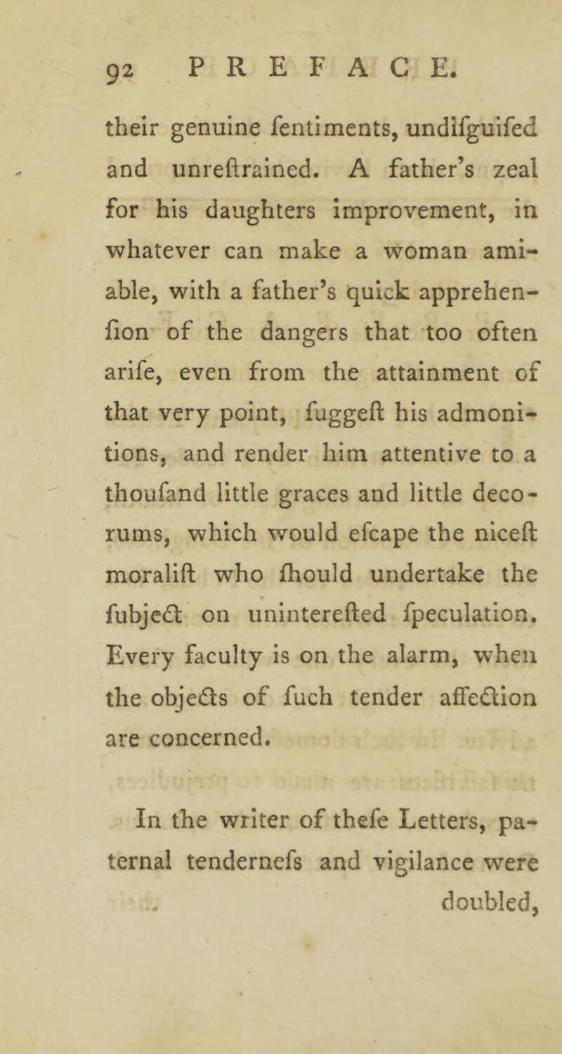 their genuine fentiments, undifguifed and unreftrained. A father’s zeal for his daughters improvement, in whatever can make a woman ami- able, with a father’s quick apprehen- fion of the dangers that too often arife, even from the attainment of that very point, fuggeft his admoni- tions, and render him attentive to a thoufand little graces and little deco- rums, which would efcape the niceft moralift who fhould undertake the fubjedl on uninterefted fpeculation. Every faculty is on the alarm, when the objeds of fuch tender affedion are concerned. In the writer of thefe Letters, pa- ternal tendernefs and vigilance were doubled,