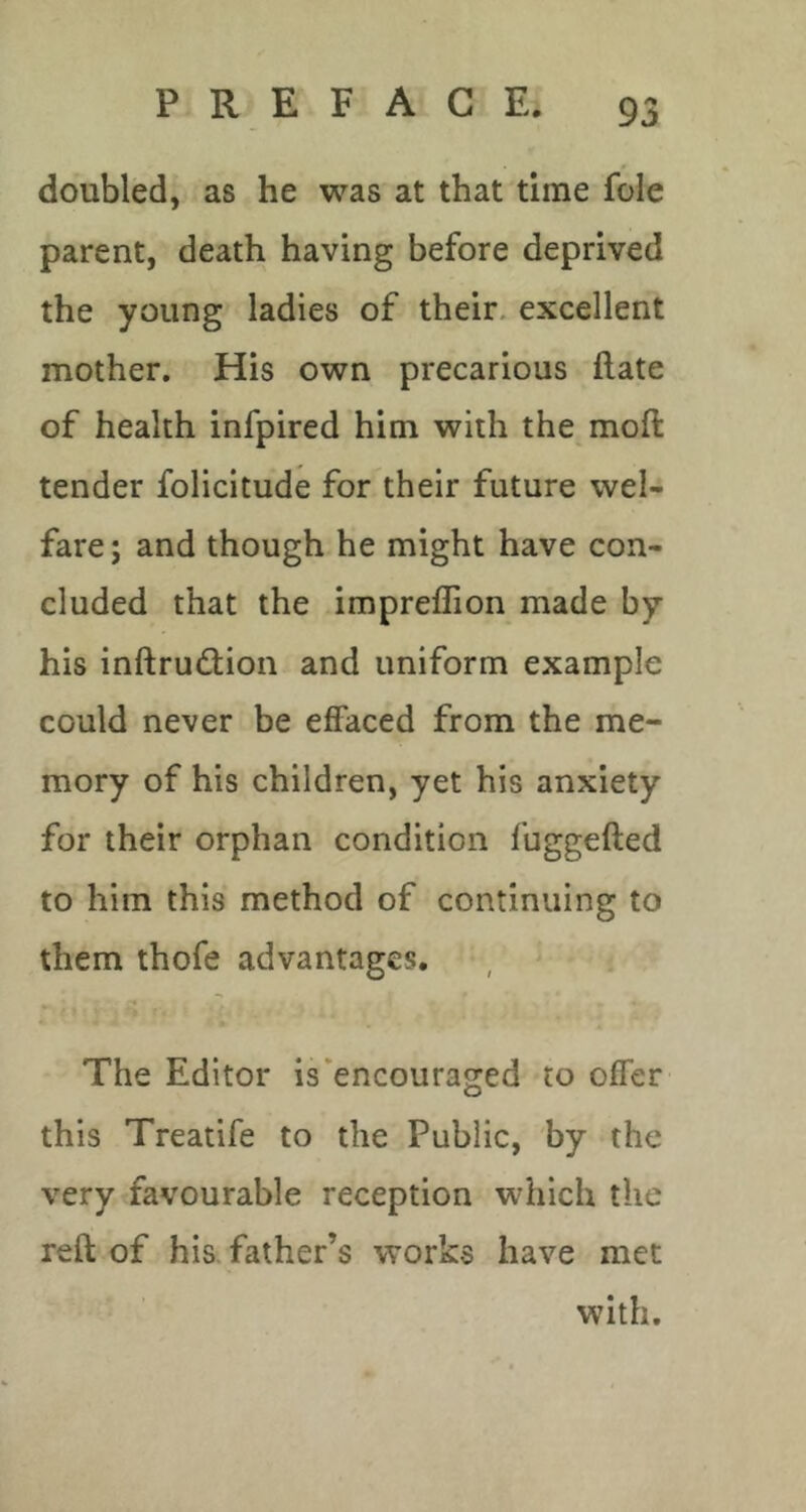 doubled, as he was at that time foie parent, death having before deprived the young ladies of their, excellent mother. His own precarious ftate of health infpired him with the moft tender folicitude for their future wel- fare; and though he might have con- cluded that the impreflion made by his inftrudion and uniform example could never be effaced from the me- mory of his children, yet his anxiety for their orphan condition fuggefted to him this method of continuing to them thofe advantages. The Editor is‘encouraged to offer this Treatife to the Public, by the very favourable reception which the reft of his. father’s works have met with.