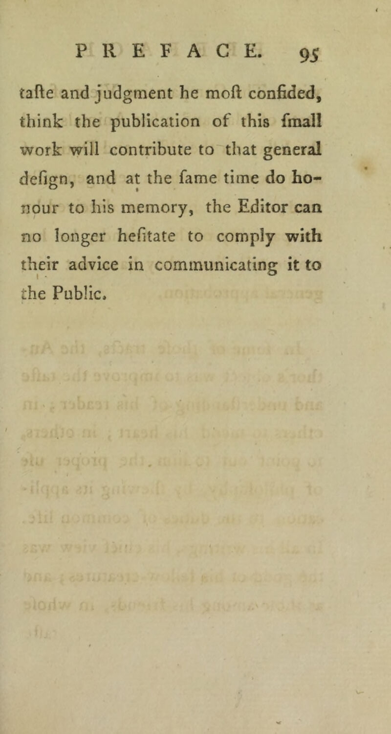 tafte and judgment he moft confided, think the publication of this final! work will contribute to'that general defign, and at the fame time do ho- nour to his memory, the Editor can no longer hefitate to comply with their advice in communicating it to the Public.