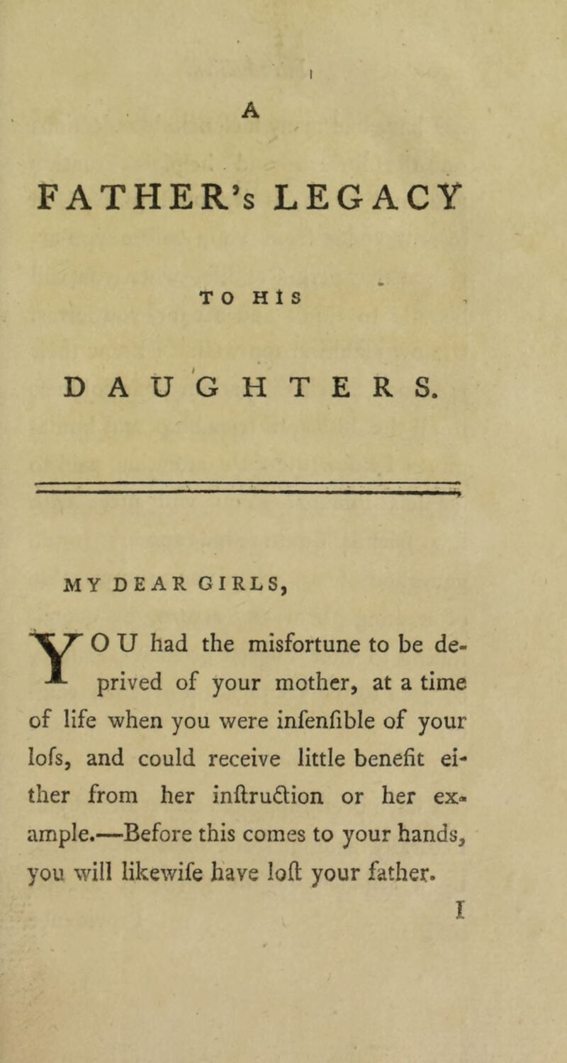 A FATHER’S LEGACY TO H 1 S DAUGHTERS. MY DEAR GIRLS, O U had the misfortune to be de- prived of your mother, at a time of life when you were infenfible of your lofs, and could receive little benefit ei- ther from her inftrudion or her ex- ample.—Before this comes to your hands, you will likewife have loft your father.