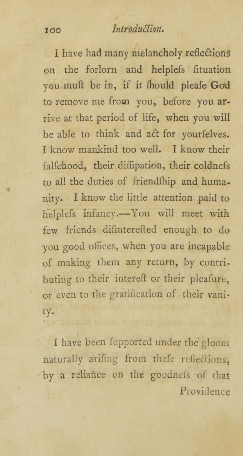 lOO I have had many melancholy reflexions on the forlorn and helplefs fituation you muff be in, if it fliould pleafe God to remove me from you, before you ar- rive at that period of life, when you will be able to think and aX for yourfelves. I know mankind too well. I know their falfehood, their dilTipation, their coldnefs to all the duties of friendfliip and huma- nity. I know the little attention paid to helplefs infancy.—You will meet with few friends difinterefted enough to do you good offices, when you are incapable of making them any return, by contri- buting to their interefl: or their pleafure, or even to the gratification of their vani- ty- ' 1 have been fupported under the gloom naturally arifing from thefe refleXions, ' by a reliance on the goodnefs of that Providence