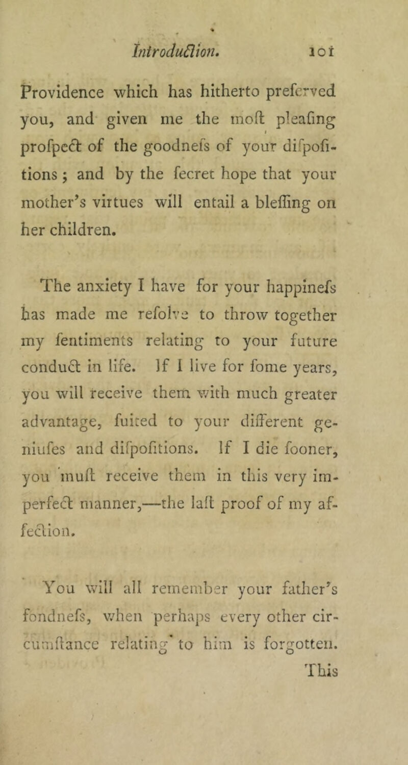 Providence which has hitherto prefcrved you, and given me the mofl: pleafing j profpcct of the goodnefs of your difpofi- tions; and by the fecret hope that your mother’s virtues will entail a bleffing on her children. i The anxiety I have for your happinefs has made me refolve to throw together my feiitiments relating to your future condu6t in life. If I live for fome years, you will receive them with much greater advantage, fuited to your different ge- niufes and difpofitions. If I die fooner, you muft receive them in this very im- perfect manner,—the lalt proof of my af- feclion. You will all remember your father’s fondnefs, v.dren perhaps every other cir- cumhance relating’ to him is forgotten. This /