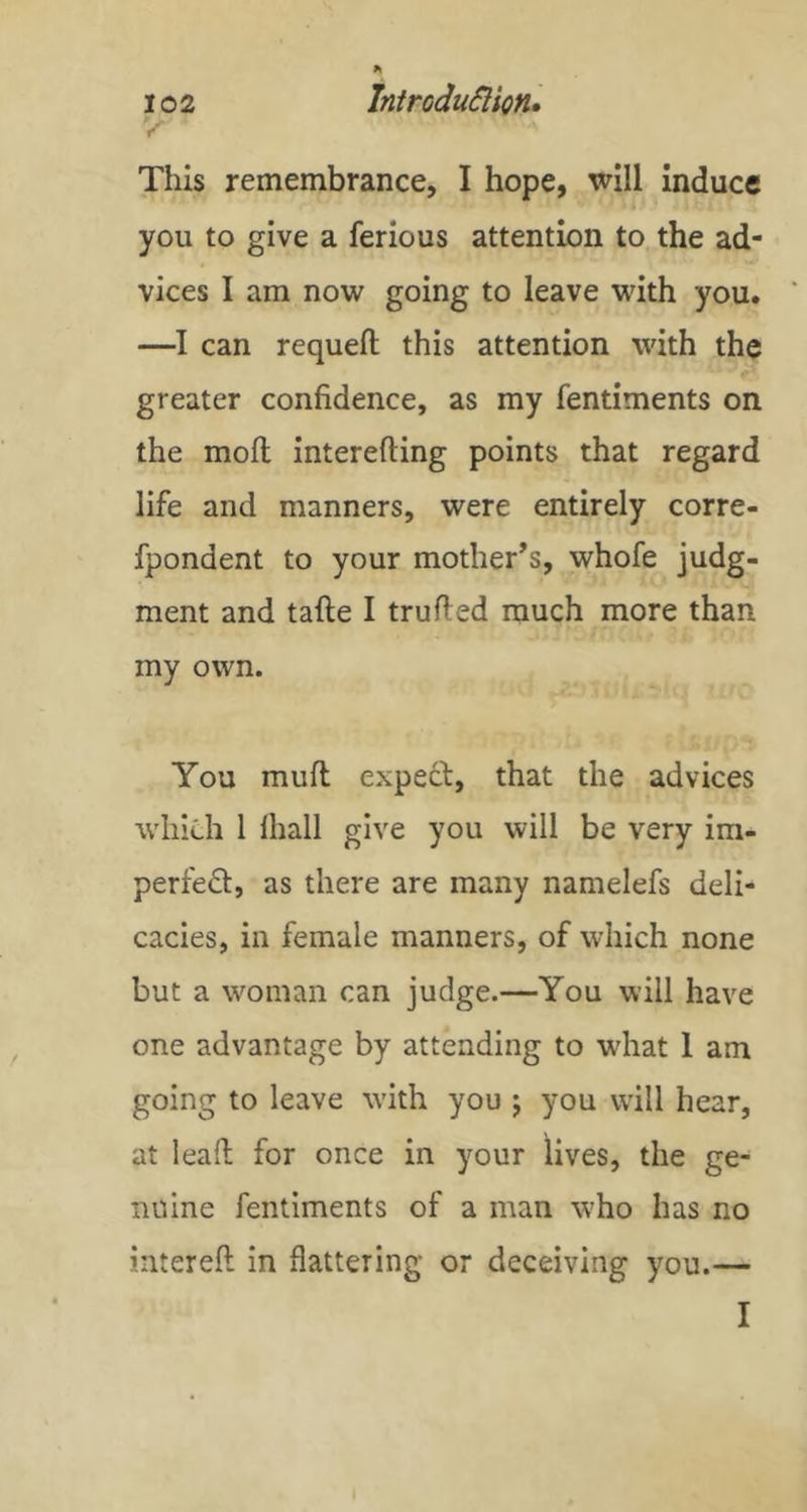 This remembrance, I hope, will Induce you to give a ferious attention to the ad- vices I am now going to leave with you. —I can requeft this attention with the greater confidence, as my fentiments on the molt interefting points that regard life and manners, were entirely corre- fpondent to your mother’s, whofe judg- ment and tafte I trufied much more than my own. You muft expeft, that the advices which 1 lhall give you will be very im- perfeft, as there are many namelefs deli- cacies, in female manners, of which none but a woman can judge.—You will have one advantage by attending to what 1 am going to leave with you j you will hear, at leaft for once in your lives, the ge- nuine fentiments of a man who has no intereft in flattering or deceiving you.— I