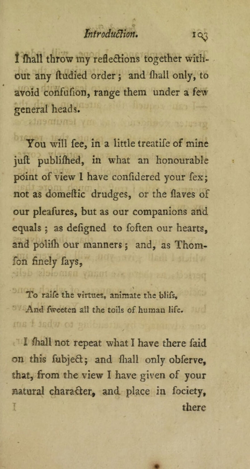 hfrodu6lion» 1 fhall throw my reflexions together with- out any ftudied order j and fliall only, to avoid confafion, range them under a few general heads. You will fee, in a little treatife of mine juft publifhed, in w’hat an honourable point of view I have confidered your fex; not as domeftic drudges, or the flaves of our pleafures, but as our companions and equals; as deftgned to foften our hearts, and polilh our manners ; and, as Thom- fon finely fays. To raife the virtues, animate the blifs. And fweeten all the toils of human life. I fliall not repeat what I have there faid on this fubjeX; and lliall only obferve, that, from the view I have given of your natural charaXer, and place in fociety, I there