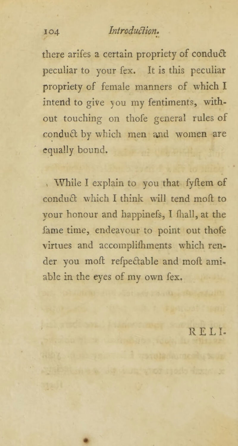 there arifes a certain propriety of condu£b peculiar to your fex. It is this peculiar propriety of female manners of which I intend to give you my fentiments, with- out touching on thofe general rules of conduct by which men and women are equally bound. , While I explain to you that fyllem of condufl; which I think wall tend moll to your honour and happinefs, 1 lliall, at the fame time, endeavour to point out thofe virtues and accomplilhments w'hich ren- der you moll refpeftable and moll ami- able in the eyes of my own fex. R E L I.