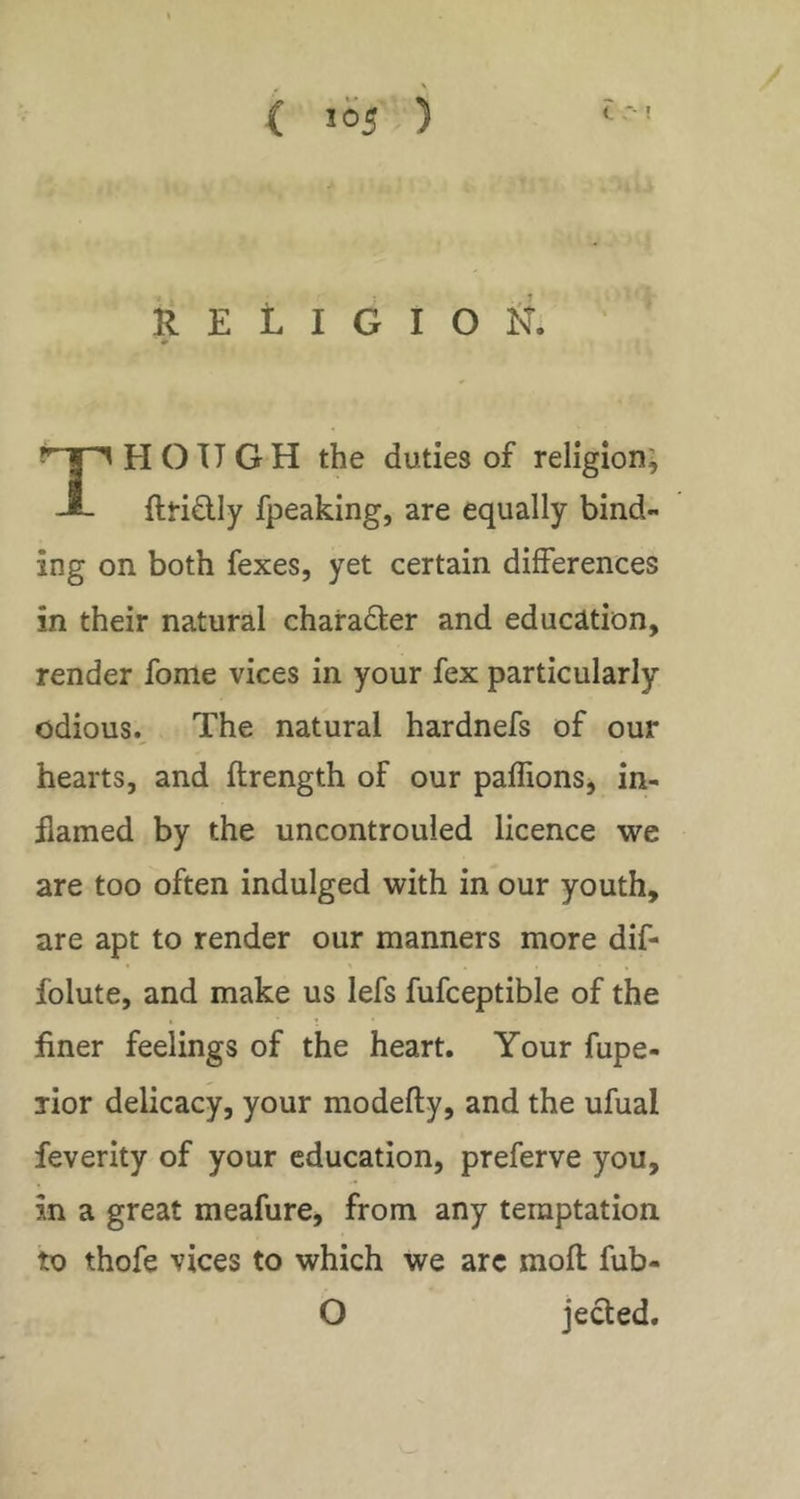 ( 1=5 ) C R E L I G I O fl. ‘ HOUGH the duties of religion; J- ftridly fpeaking, are equally bind- ing on both fexes, yet certain differences in their natural chairadter and education, render fome vices in your fex particularly odious.. The natural hardnefs of our hearts, and ftrength of our paffions, in- flamed by the uncontrouled licence we are too often indulged with in our youth, are apt to render our manners more dif- folute, and make us lefs fufceptible of the flner feelings of the heart. Your fupe- lior delicacy, your modefty, and the ufual feverity of your education, preferve you, in a great meafure, from any temptation to thofe vices to which we arc mofl: fub- O