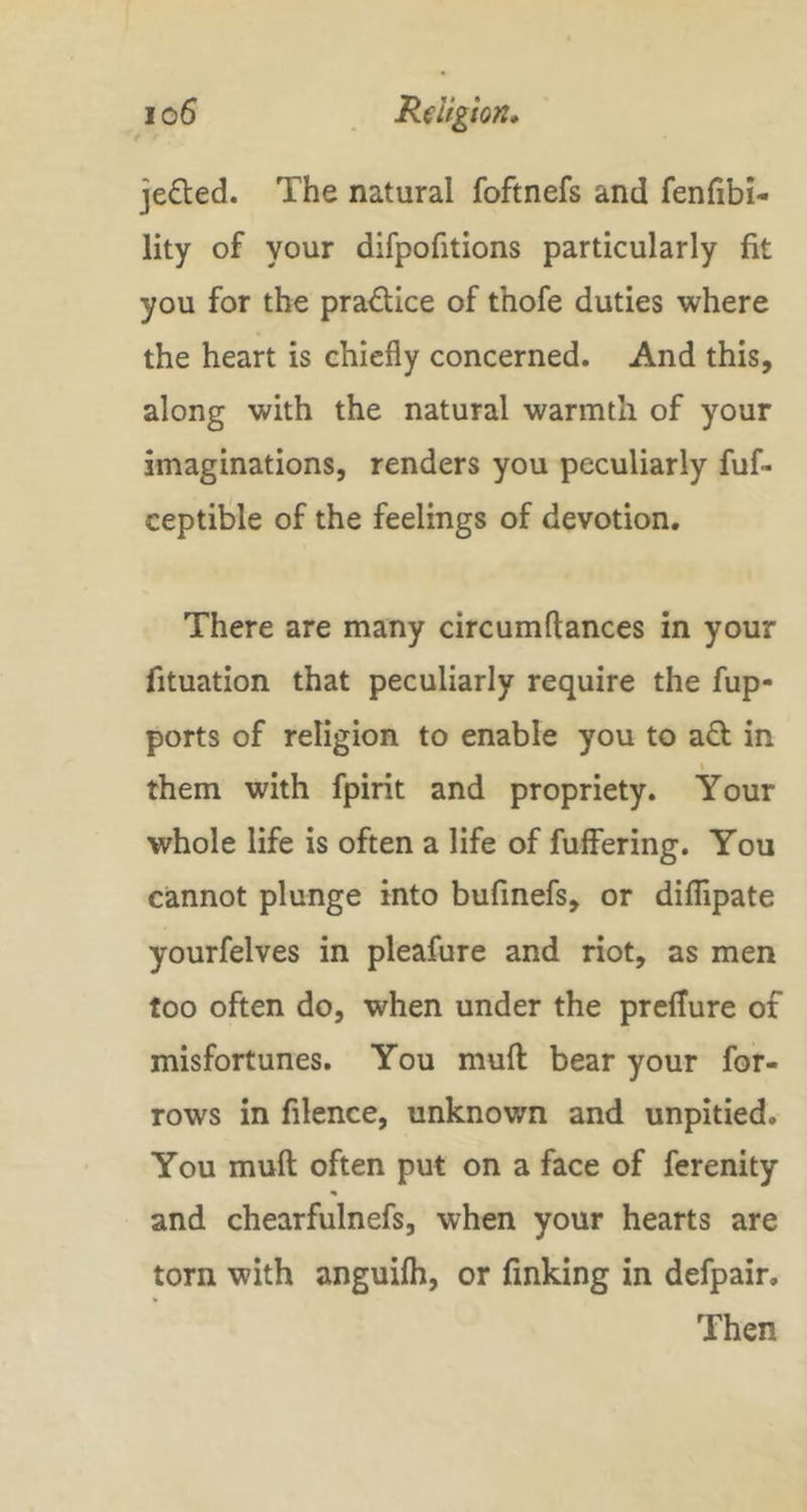 jelled. The natural foftnefs and fenfibi- lity of your difpofitions particularly fit you for the practice of thofe duties where the heart is chiefly concerned. And this, along with the natural warmth of your imaginations, renders you peculiarly fuf- ceptible of the feelings of devotion. There are many circumftances in your fituation that peculiarly require the fup- ports of religion to enable you to ad in I them with fpirit and propriety. Your whole life is often a life of fuffering. You cannot plunge into bufmefs, or diflipate yourfelves in pleafure and riot, as men too often do, when under the prefTure of misfortunes. You mufl: bear your for- rows in filence, unknown and unpitied. You mufl; often put on a face of ferenity and chearfulnefs, when your hearts are torn with anguifh, or finking in defpair. Then
