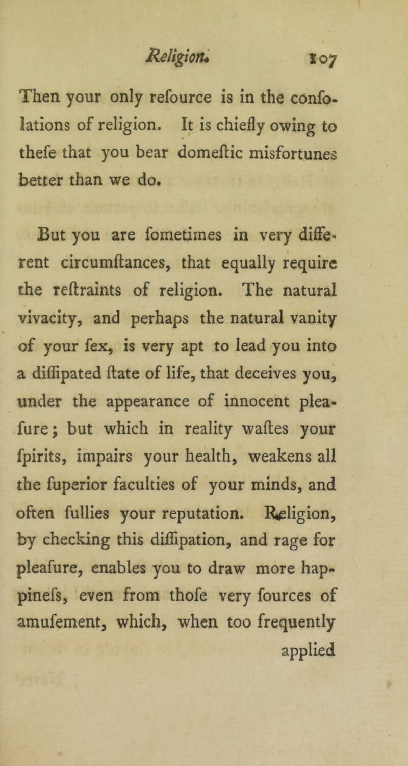 Then your only refource is in the confo- lations of religion. It is chiefly owing to thefe that you bear domeftic misfortunes better than we do* But you are fometimes in very difie* rent circumftances, that equally require the reftraints of religion. The natural vivacity, and perhaps the natural vanity of your fex, is very apt to lead you into a diffipated ftate of life, that deceives you, under the appearance of innocent plea- fure; but which in reality wafles your fpirits, impairs your health, weakens all the fuperior faculties of your minds, and often fullies your reputation. Rieligion, by checking this dilTipation, and rage for pleafure, enables you to draw more hap- pinefs, even from thofe very fources of amufement, which, when too frequently applied
