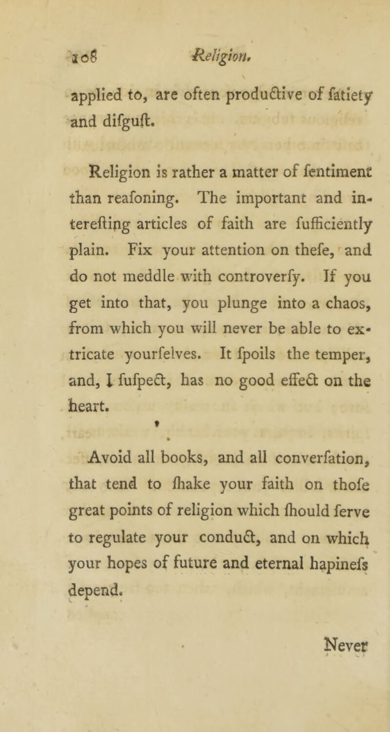 ■joS HeligioN, \ applied to, are often produftive of fatiety and difgud. Religion is rather a matter of fentiraent than reafoning. The important and in- terefting articles of faith are fufficiently plain. Fix your attention on thefe, '■ and do not meddle with controverfy. If you get into that, you plunge into a chaos, from which you will never be able to ex- tricate yourfelves. It fpoils the temper, and, I fufpedt, has no good effeO; on the heart. t Avoid all books, and all converfation, that tend to fhake your faith on thofe great points of religion which Ihould ferve to regulate your condud, and on which your hopes of future and eternal hapinefs depend. Never