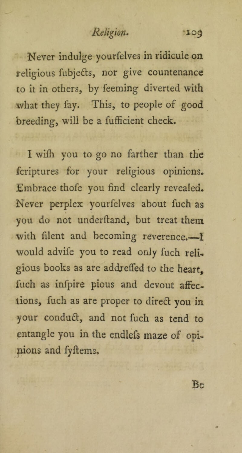 Never indulge yourfelves in ridicule on religious fubjefts, nor give countenance to it in others, by feeming diverted with what they fay. This, to people of good breeding, will be a fufficient check. I wifh you to go no farther than the fcriptures for your religious opinions. Embrace thofe you find clearly revealed. Never perplex yourfelves about fuch as you do not underftand, but treat them with filent and becoming reverence.—I would advife you to read only fuch reli- gious books as are addreffed to the heart, fuch as infpire pious and devout affec- tions, fuch as are proper to diredt you in your condudt, and not fuch as tend to entangle you in the endlefs maze of opi- jiions and fyftems. Be