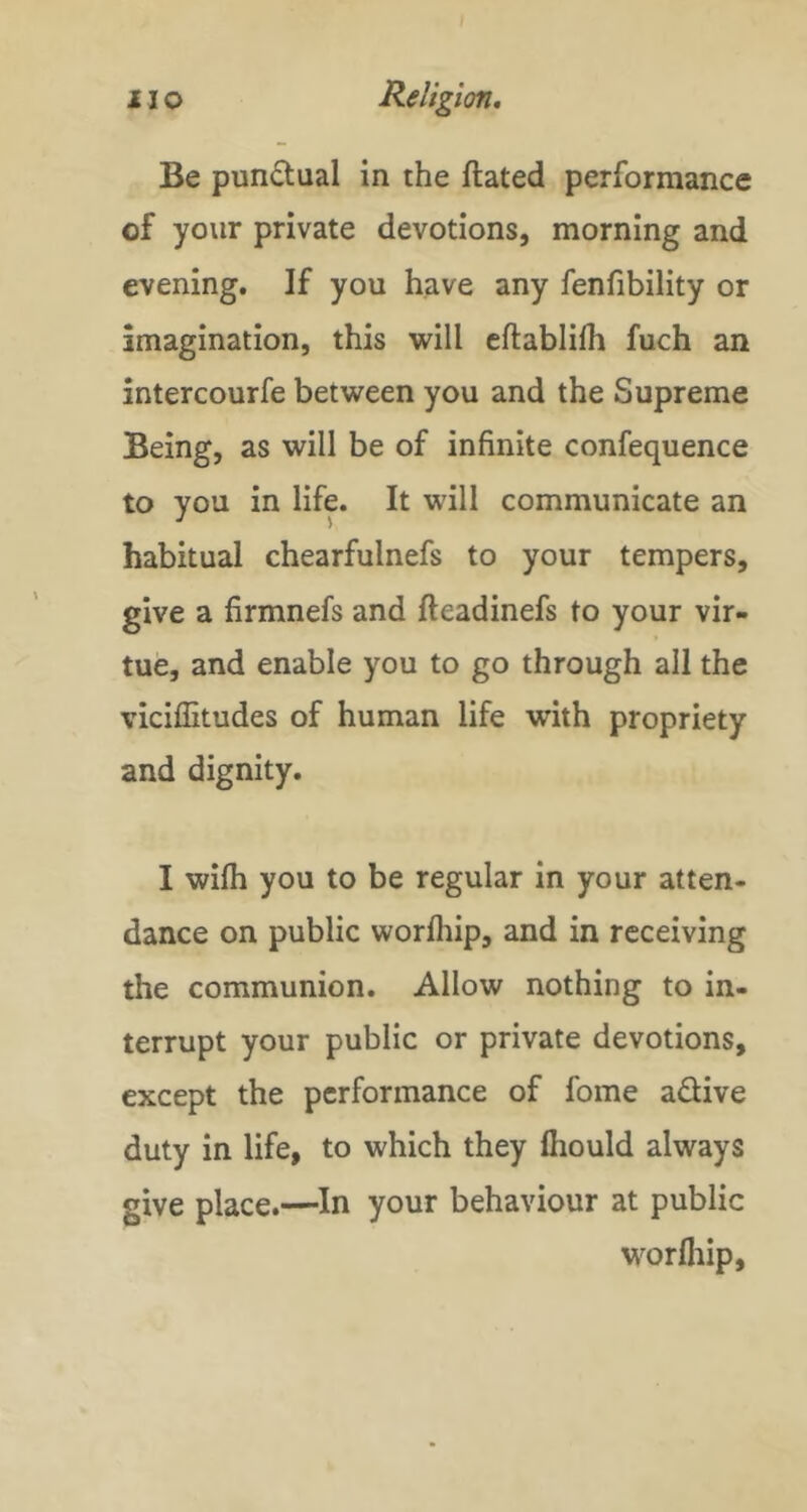 Be pundual in the ftated performance of your private devotions, morning and evening. If you have any fenfibility or imagination, this will eftablifh fuch an intercourfe between you and the Supreme Being, as will be of infinite confequence to you in life. It will communicate an habitual chearfulnefs to your tempers, give a firmnefs and fteadinefs to your vir- tue, and enable you to go through all the viciffitudes of human life with propriety and dignity. I wifli you to be regular in your atten- dance on public worfliip, and in receiving the communion. Allow nothing to in- terrupt your public or private devotions, except the performance of fome adive duty in life, to which they fiiould always give place.—^In your behaviour at public worfliip.
