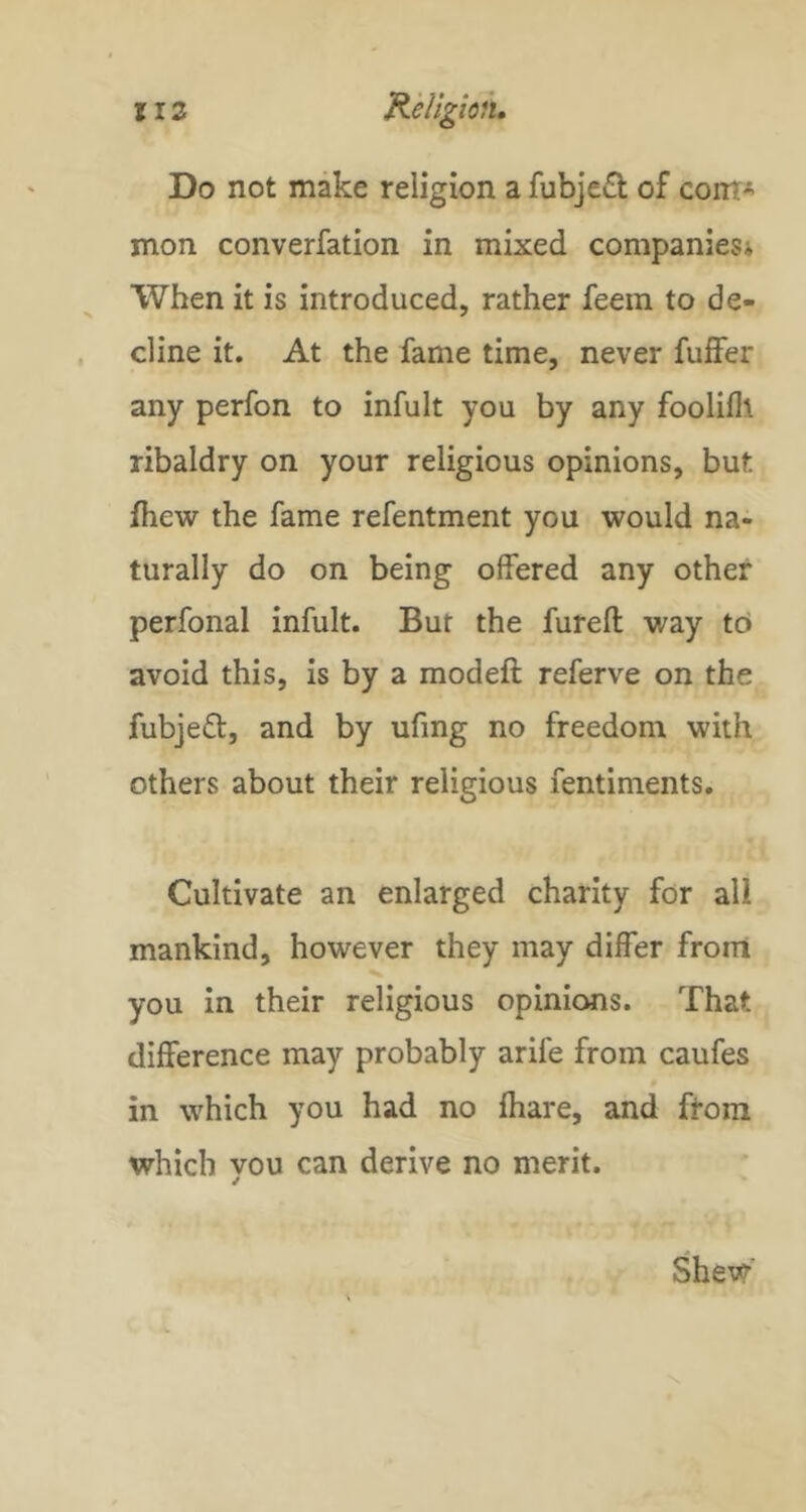 Do not make religion a fubje6t of coirt mon converfation in mixed companies* When it is introduced, rather feem to de- cline it. At the fame time, never fuffer any perfon to infult you by any fooliflt ribaldry on your religious opinions, but fhew the fame refentment you would na- turally do on being offered any other perfonal infult. But the furefl: way to avoid this, is by a modeft referve on the fubjeft, and by ufing no freedom with others about their religious fentiments. Cultivate an enlarged charity for all mankind, however they may differ front you in their religious opinions. That difference may probably arife from caufes in which you had no fhare, and from which vou can derive no merit. ✓ Shew'