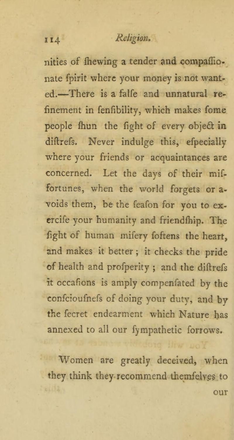 nities of Ihewing a tender and compaffio- nate fpirit where your money is not want- ed.—There is a falfe and unnatural re- finement in fenfibility, w'hich makes fome people ihun the fight of every objedt in diftrefs. Never indulge this, efpecially where your friends or acquaintances are concerned. Let the days of their mif- fortunes, when the world forgets or a- voids them, be the feafon for you to ex- ercife your humanity and friendfhip. The fight of human mifery foftens the heart, and makes it better; it checks the pride of health and profperity ; and the diftrefs it occafions is amply compenfated by the confcioufnefs of doing your duty, and by the fecret endearment which Nature has annexed to all our fympathetic forrows, \ Women are greatly deceived, when they think they-recommend themfelv.es. to our