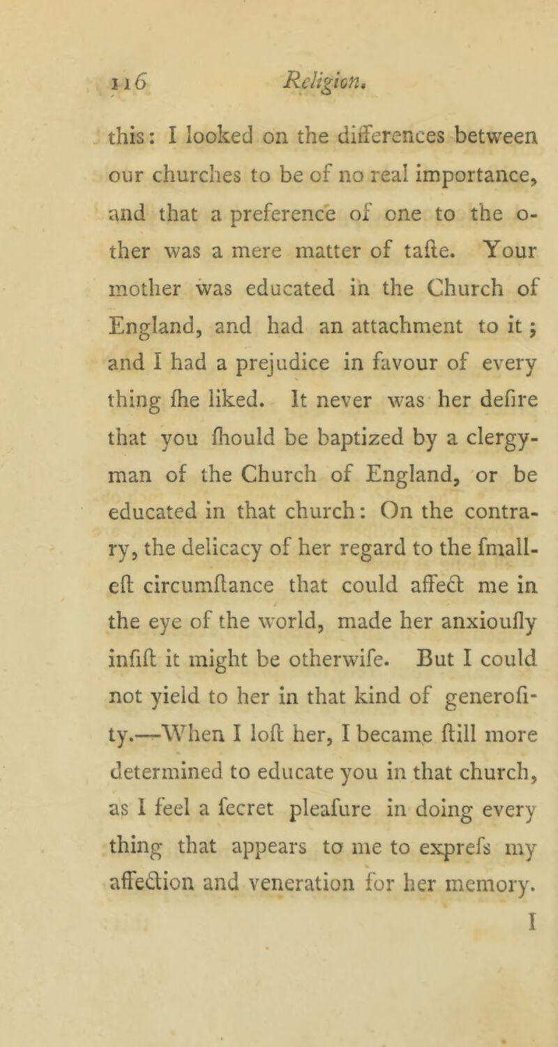 ^ this: I looked on the differences between our churches to be of no real importance, and that a preference of one to the o- ther was a mere matter of tafte. Your mother was educated in the Church of England, and had an attachment to it; and I had a prejudice in favour of every thing fhe liked. It never was her defire that you ftiould be baptized by a clergy- man of the Church of England, or be educated in that church: On the contra- ry, the delicacy of her regard to the fmall- eft circumllance that could affedt me in the eye of the world, made her anxioufly infifl it might be otherwife. But I could not yield to her in that kind of generofi- ty.—^When I loft her, I became ftill more determined to educate you in that church, as 1 feel a fecret pleafure in doing every thing that appears to me to exprefs my aifedion and veneration for her memory. I
