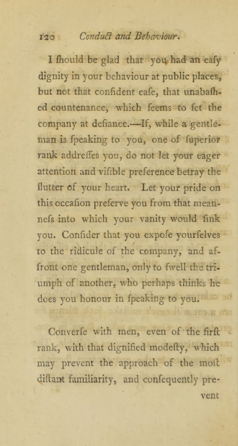 I fhould be glad that you-had an eafy dignity in your behaviour at public places, but not that confident eafe, that unabafh- ed countenance, which feems to let the company at defiance.—If, while a gentle- man is fpeaking to you, one of fuperior rank addrefles you, do not let your eager attention and vifible preference betray the flutter of your heart. Let your pride on this occafion preferve you from that mean- nefs into which your vanity would fink you. Confider that you expofe yourfelves to the ridicule of the company, and af- front one gentleman, only to fwell the tri- umph of another, who perhaps thinks he does you honour in fpeaking to you. \ Converfe with men, even of the firfi; rank, with that dignified modefty, which % may prevent the approach of the mofl diftant familiarity, and confequently pre- vent
