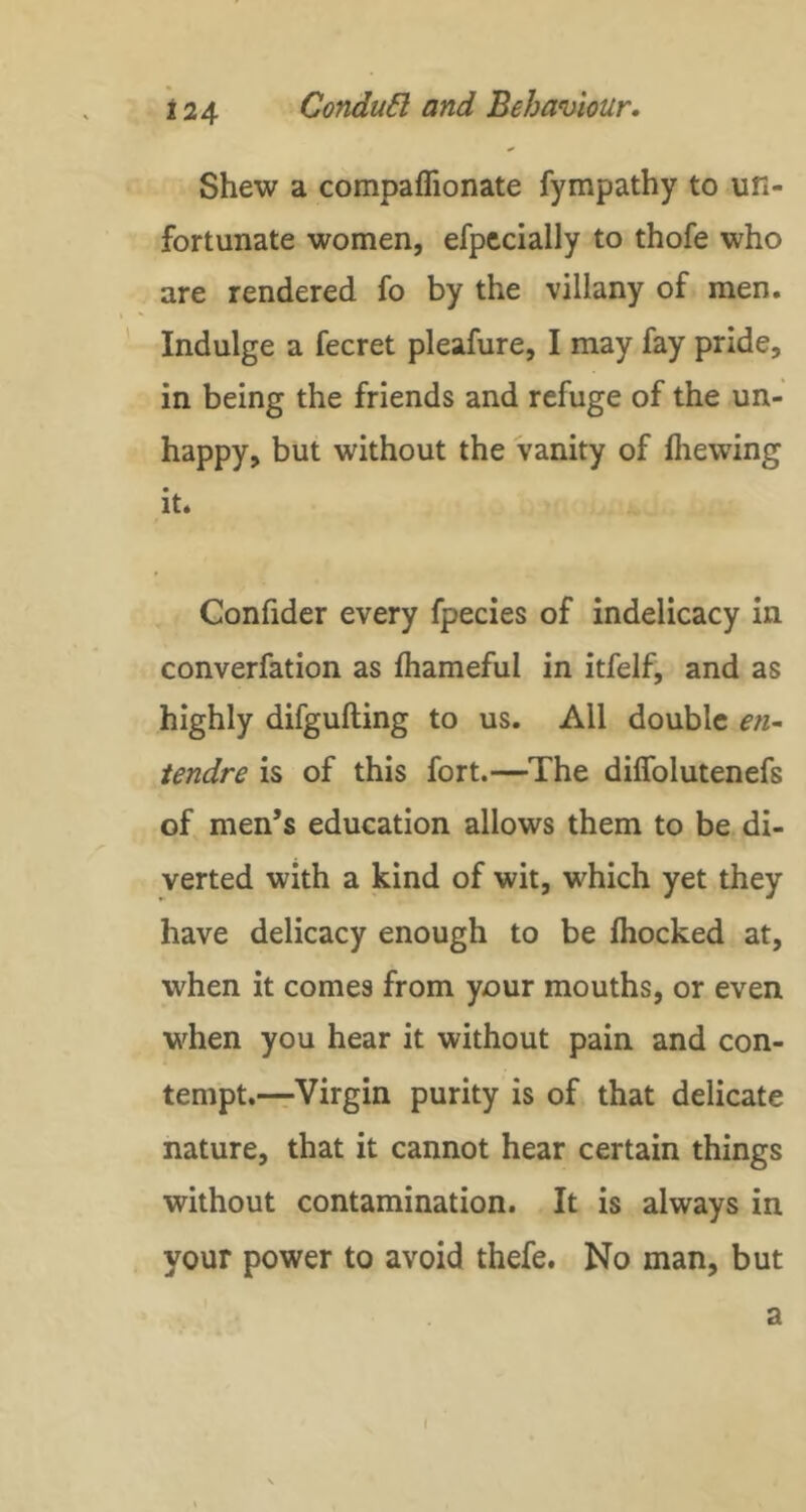 Shew a compaflionate fympathy to un- fortunate women, efpccially to thofe who are rendered fo by the villany of men. ' Indulge a fecret pleafure, I may fay pride, in being the friends and refuge of the un- happy, but without the vanity of fiiewing it. Confider every fpecies of indelicacy in converfation as fhameful in itfelf, and as highly difgufting to us. All double en~ tendre is of this fort.—The dilfolutenefs of men’s education allows them to be di- verted with a kind of wit, which yet they have delicacy enough to be fhocked at, when it comes from your mouths, or even when you hear it without pain and con- tempt.—Virgin purity is of that delicate nature, that it cannot hear certain things without contamination. It is always in your power to avoid thefe. No man, but a \