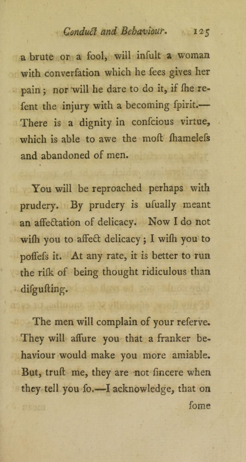 a brute or a fool, will infult a woman with convcrfation which he fees gives her pain j nor 'will he dare to do it, if fhe re- fent the injury with a becoming fpirit.— There is a dignity in confcious virtue, . which is able to awe the moft' lhamelefs and abandoned of men. You will be reproached perhaps with prudery. By prudery is ufually meant an affectation of delicacy. Now I do not wifh you to affeCt delicacy; I wifh you to polfefs it. At any rate, it is better to run the rifk of being thought ridiculous than difgufting. The men will complain of your referve. They will alfure you' that a franker be- haviour would make you more amiable. But, truft me, they are mot fincere when they tell you fo.—I acknowledge, that on fome
