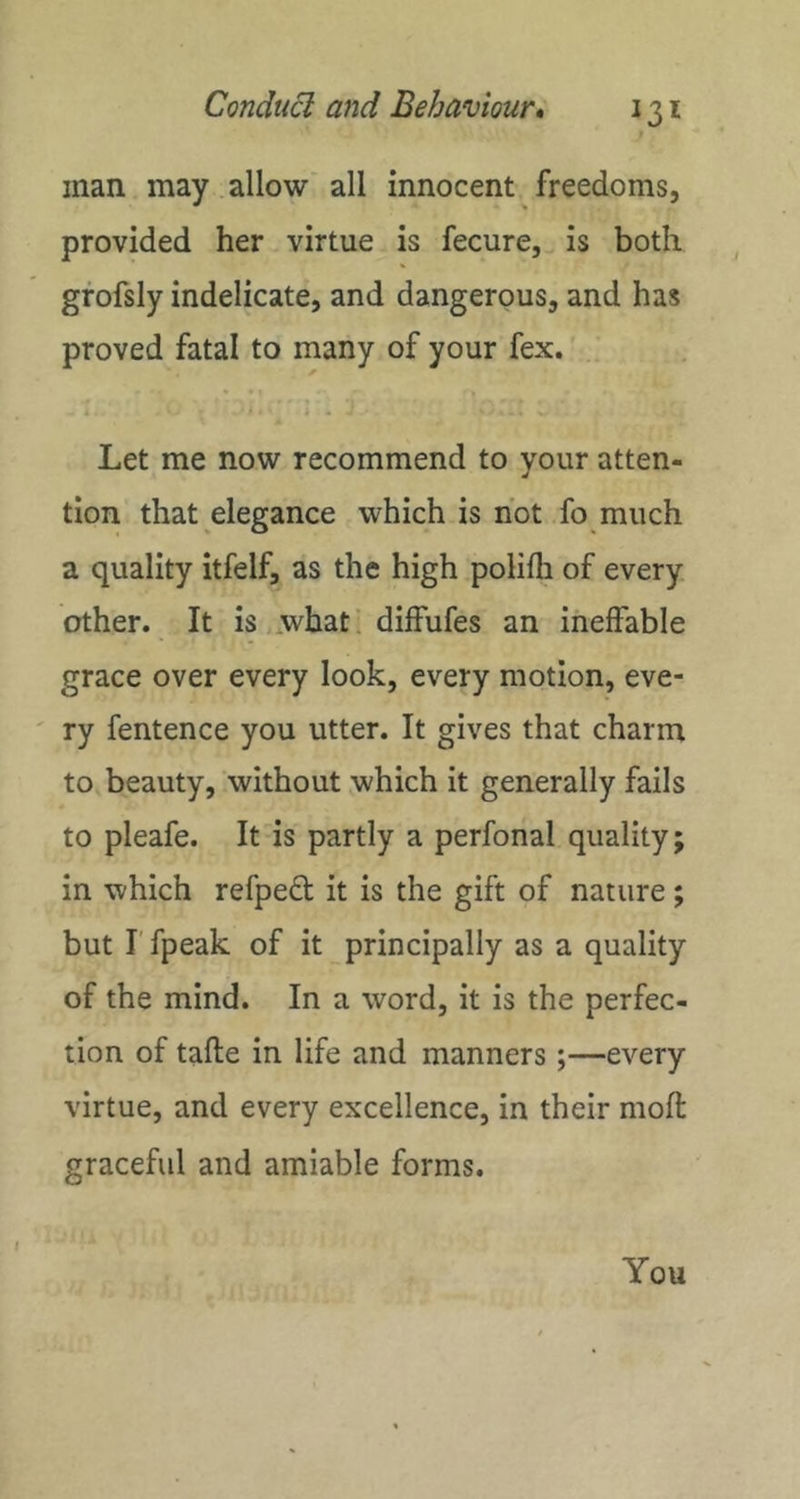 man may allow all innocent freedoms, provided her virtue is fecure, is both gfofsly indelicate, and dangerous, and has proved fatal to many of your fex. Let me now recommend to your atten- tion that elegance which is hot .fo much a quality itfelf, as the high polifli of every other. It is .what! dilfufes an ineffable grace over every look, every motion, eve- ry fentence you utter. It gives that charm to beauty, without which it generally fails to pleafe. It is partly a perfonal quality; in which refped it is the gift of nature; but I'fpeak of it principally as a quality of the mind. In a word, it is the perfec- tion of tafte in life and manners;—every virtue, and every excellence, in their moft graceful and amiable forms. I
