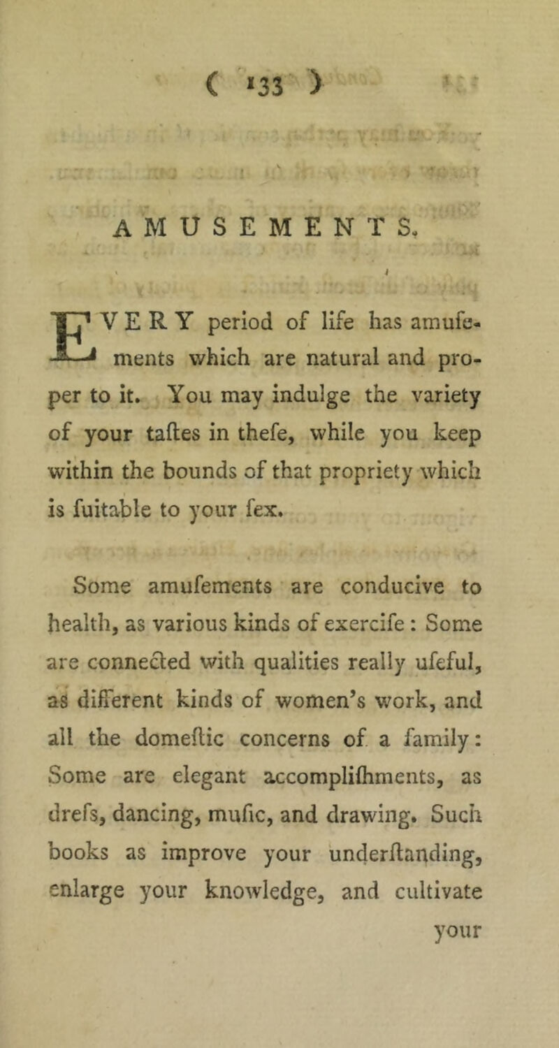 ( >33 ) t amusements VERY period of life has amufe- ments which are natural and pro- per to it. You may indulge the variety of your taftes in thefe, while you keep within the bounds of that propriety which is fuitable to your fex. Some amufements are conducive to health, as various kinds of exercife: Some are connected with qualities really ufeful, as different kinds of women’s work, and all the domeftic concerns of a family: Some are elegant accomplifliments, as drefs, dancing, mufic, and drawing. Such books as improve your iinderhanding, enlarge your knowledge, and cultivate
