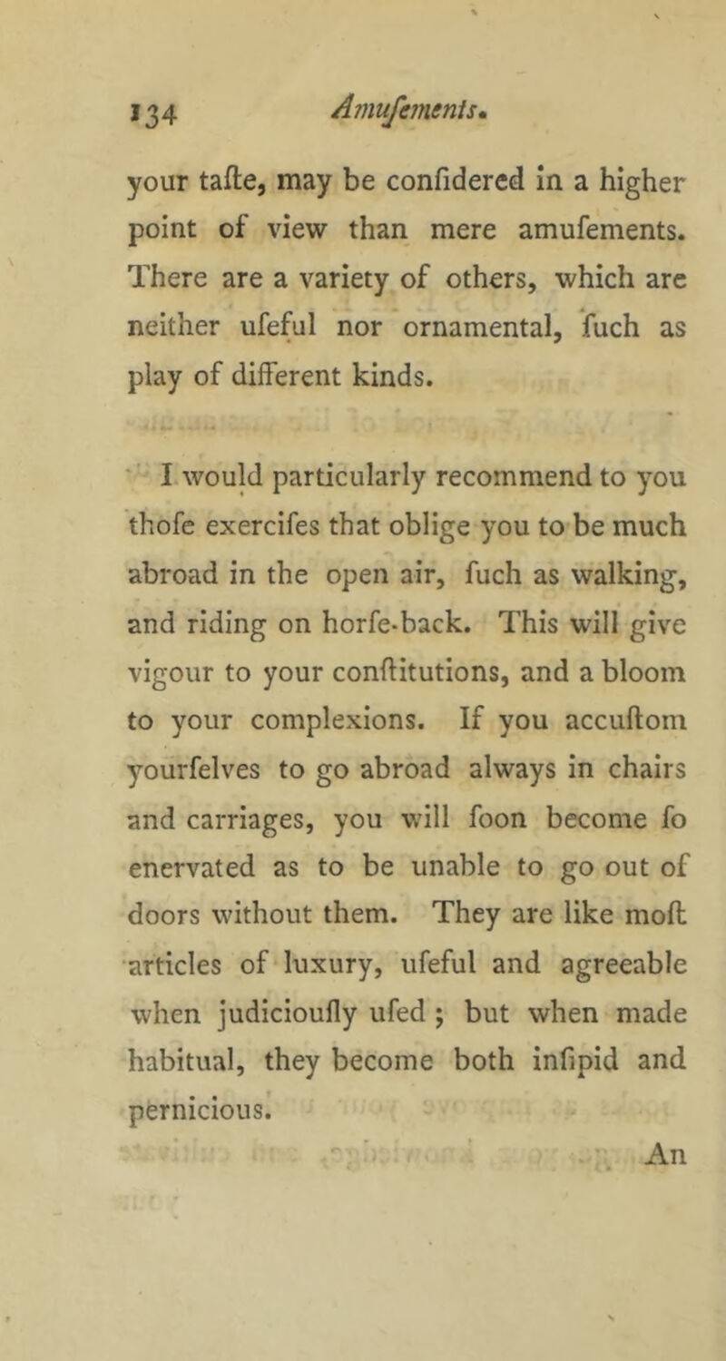 your tafte, may be confidercd in a higher point of view than mere amufements. There are a variety of others, which arc neither ufeful nor ornamental, fuch as play of different kinds. I would particularly recommend to you thofe exercifes that oblige you to be much abroad in the open air, fuch as walking, and riding on horfe-back. This will give vigour to your conftitutions, and a bloom to your complexions. If you accuftom yourfelves to go abroad always in chairs and carriages, you will foon become fo enervated as to be unable to go out of doors without them. They are like moll •articles of‘luxury, ufeful and agreeable when judicioufly ufed ; but when made habitual, they become both infipid and pernicious! f