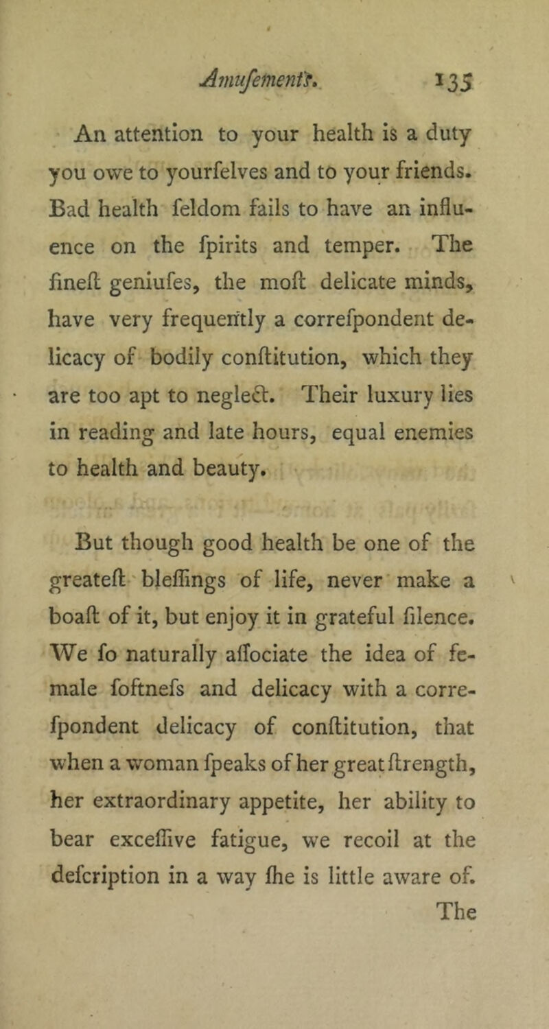 An attention to your health is a duty you owe to yourfelves and to your friends. Bad health feldom fails to have an influ- ence on the fpirits and temper.. The hneH geniufes, the mofl; delicate minds, have very frequently a correfpondent de- licacy of' bodily conftitution, which they are too apt to negle<St. Their luxury lies in reading and late hours, equal enemies to health and beauty. • But though good health be one of the greatefl;-'bleflings of life, never'make a boaft of it, but enjoy it in grateful filence. We fo naturally alTociate the idea of fe- male foftnefs and delicacy with a corre- fpondent delicacy of conftitution, that when a wmman fpeaks of her great ftrength, her extraordinary appetite, her ability to bear exceflive fatigue, we recoil at the defcription in a way fhe is little aware of. The