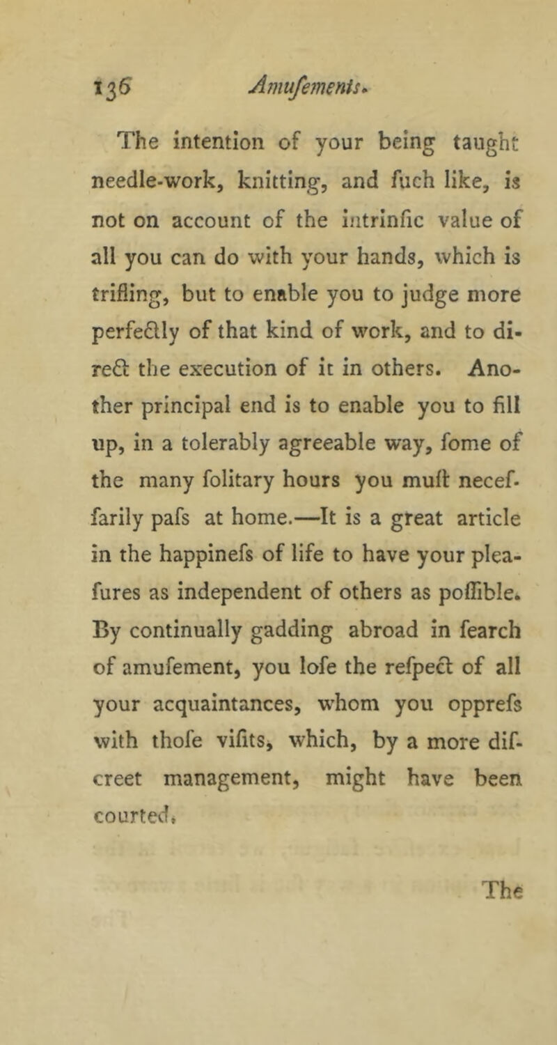 1^6 AmufemmU* The intention of your being taught needle-work, knitting, and fuch like, is not on account of the intrlnfic value of all you can do with your hands, which is trifling, but to enable you to judge more perfeQly of that kind of work, and to di- reft the execution of it in others. Ano- ther principal end is to enable you to fill up, in a tolerably agreeable way, feme of the many folitary hours you mull: necef- farily pafs at home.—It is a great article in the happinefs of life to have your plea- fures as independent of others as polfible. By continually gadding abroad in fearch of amufement, you lofe the refpect of all your acquaintances, whom you opprefs with thofe vifitSj which, by a more dif- creet management, might have been courted*