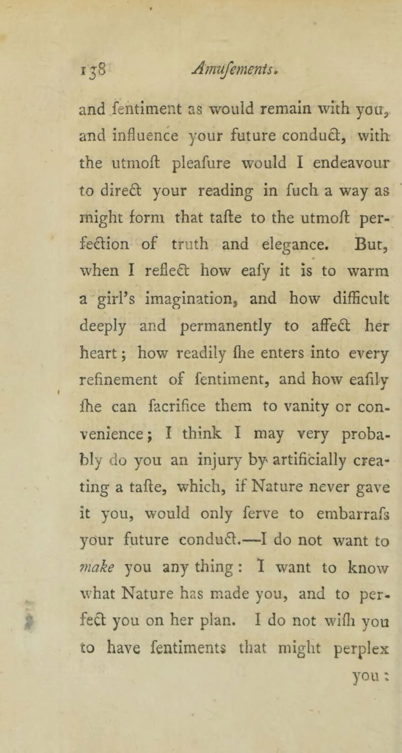 and fentiment as would remain with you, and influence your future conduct, with the utinofl; pleafure would I endeavour to direct your reading in fuch a way as might form that tafte to the utmoft per- fection of truth and elegance. But, when I reflect how eafy it is to warm a girl’s imagination, and how difficult deeply and permanently to affeCt her heart; how readily flie enters into every refinement of fentiment, and how eafily fhe can facrifice them to vanity or con- venience ; I think I may very proba- bly do you an injury by artificially crea- ting a tafte, which, if Nature never gave it you, would only ferve to embarrafs your future conduCt.—I do not want to make you any thing: 1 want to know what Nature has made you, and to per- fect you on her plan. I do not wifli you to have fentiments that might perplex