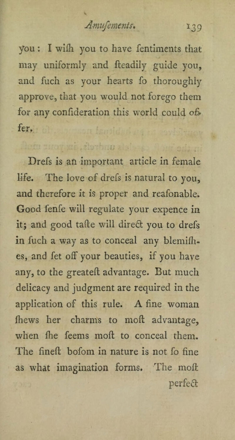 you : I wiih you to have fentiments that may uniformly and fteadily guide you, and fuch as your hearts fo thoroughly approve, that you would not forego them for any confideration this world could of> fer. •y Drefs is an important article in female life. The love of drefs is natural to you, and therefore it is proper and reafonable. Good fenfe will regulate your expence in it; and good talle will direO: you to drefs in fuch a way as to conceal any blemifli- es, and fet off your beauties, if you have any, to the greatell advantage. But much delicacy and judgment are required in the application of this rule. A fine woman fhews her charms to mod advantage, when fhe feems mod to conceal them. The fined bofom in nature is not fo fine as what imagination forms. The mod perfetd