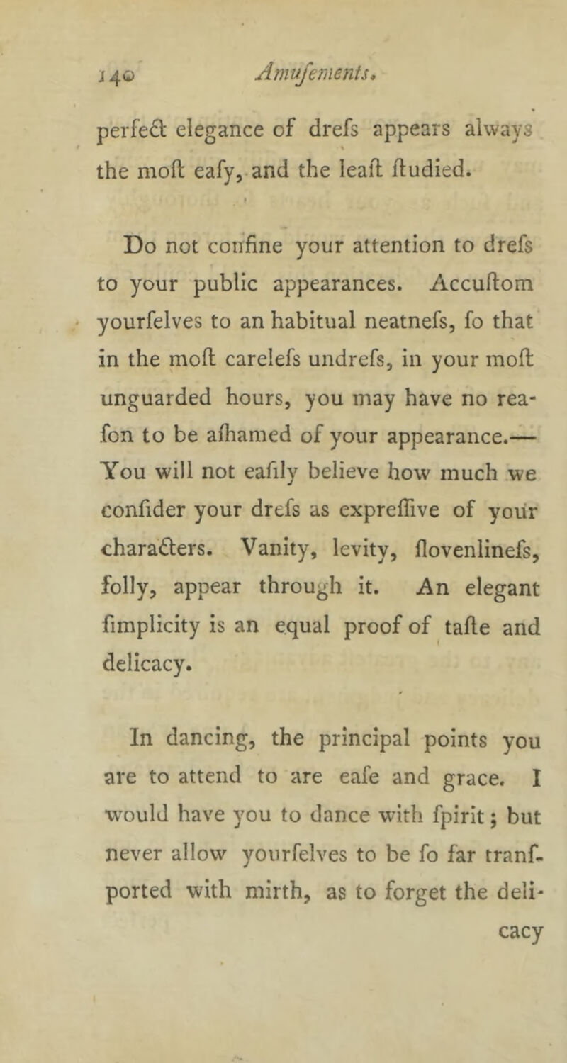 perfect elegance of drefs appears always the moft eafy, and the lead; ftudied. Do not confine your attention to drefs to your public appearances. Accudom yourfelves to an habitual neatnefs, fo that in the mod carelefs undrefs, in your mod unguarded hours, you may have no rea- fon to be alhamed of your appearance.— You will not eafily believe how much we confider your drefs as expreflive of yoiir charaders. Vanity, levity, fiovenlinefs, folly, appear through it. An elegant fimplicity is an equal proof of tade and delicacy. In dancing, the principal points you are to attend to are eafe and grace. I would have you to dance with fpirit; but never allow yourfelves to be fo far tranf- ported with mirth, as to forget the deli- cacy