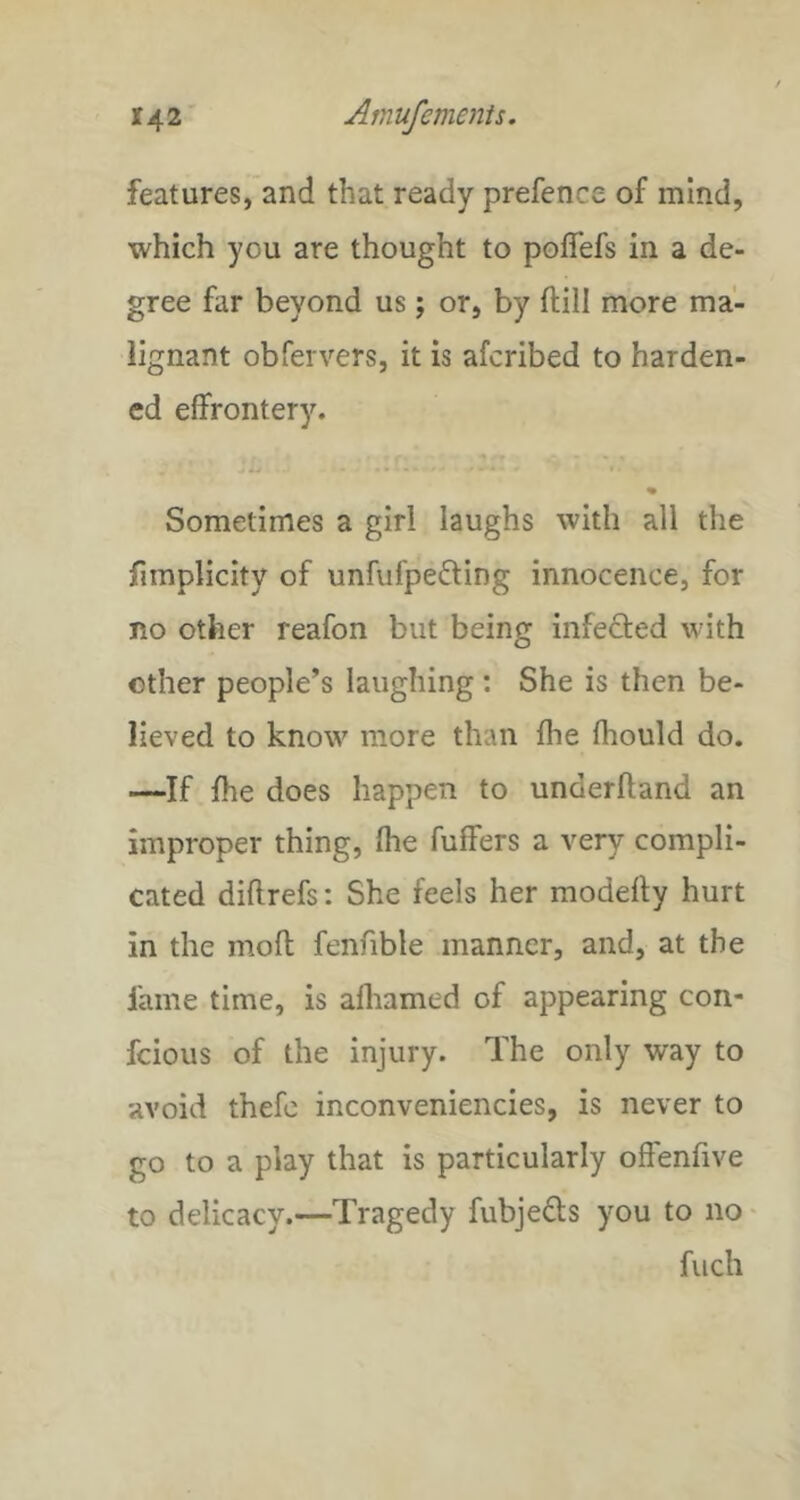 features, and that ready prefence of mind, which you are thought to polTefs in a de- gree far beyond us; or, by ftill more ma- lignant obfervers, it is afcribed to harden- ed effrontery. * Sometimes a girl laughs with all the firaplicity of unfufpefting innocence, for no other reafon but being infected with other people’s laughing: She is then be- lieved to know more than fhe fhould do. —If fhe does happen to underhand an improper thing, fhe fuffers a very compli- cated diflrefs: She feels her modefty hurt in the mofl fenfible manner, and, at the fame time, is afliamed of appearing con- feious of the injury. The only way to avoid thefc inconveniencies, is never to go to a play that is particularly offenfive to delicacy.—Tragedy fubjeds you to no • fuch