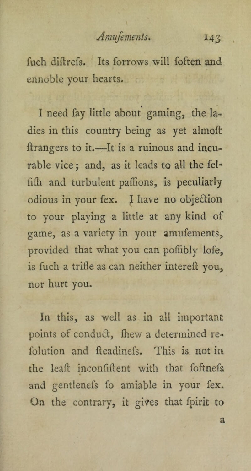 fuch diftrefs. Its forrows will foften and ennoble your hearts. I need fay little about gaming, the la- dies in this country being as yet almoft ftrangers to it.—It is a ruinous and incu- rable vice; and, as it leads to all the fel- filh and turbulent paffions, is peculiarly odious in your fex. I have no objection to your playing a little at any kind of game, as a variety in your amufements, provided that what you can poffibly lofe, is fuch a trifle as can neither interefl: you, nor hurt you. In this, as well as in all important points of conduct, fliew a determined re- folution and fteadinefs. This is not in the lead inconfiftent with that foftnefs and gentlenefs fo amiable in your fex. On the contrary, it gi^es that fpirit to a