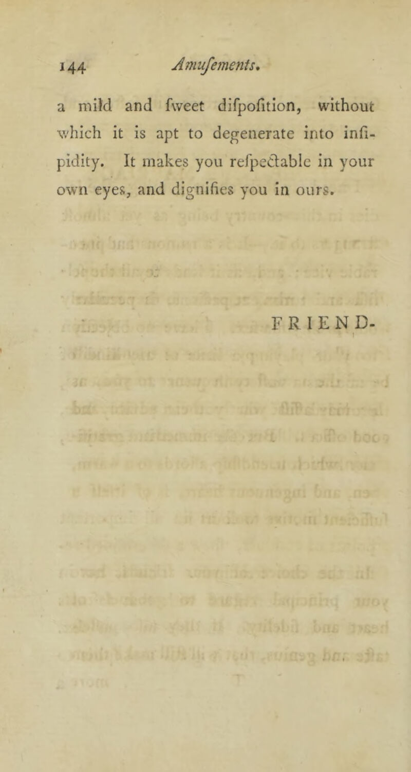 a mild and fweet difpofition, without which it is apt to degenerate into infi- pidity. It makes you refpeClablc in your own eyes, and dignifies you in ours. FRIEND- 1