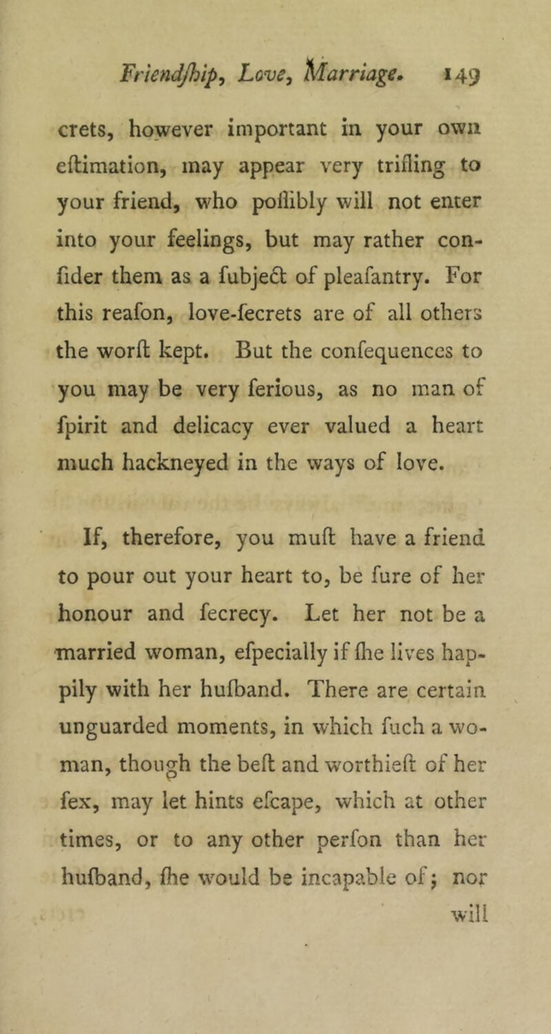 crets, however important in your own eftimation, may appear very trifling to your friend, who pollibly will not enter into your feelings, but may rather con- fider them as a fubjedt of pleafantry. For this reafon, love-fecrets are of all others the word kept. But the confequenccs to you may be very ferious, as no man of fpirit and delicacy ever valued a heart much hackneyed in the ways of love. If, therefore, you mud have a friend to pour out your heart to, be fure of her honour and fecrecy. Let her not be a married woman, efpecially if die lives hap- pily with her hufband. There are certain unguarded moments, in which fuch a wo- man, though the bed and worthied of her fex, may let hints efcape, which at other times, or to any other perfon than her hufband, die would be incapable of j nor will