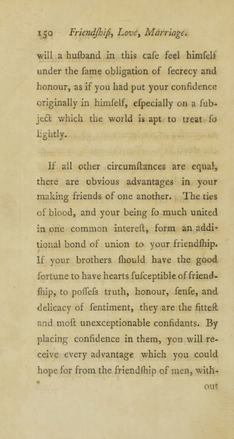 will a hulband in this cafe feel himfelf under the fame obligation of fecrecy and honour, as if you had put your confidence originally in himfelf, efpecially on a fub- je<rt which the world is apt to treat fo' lightly. If all other circumftances are equal, there are obvious advantages in your making friends of one another. The ties of blood, and your being fo much united in one common intereft, form an addi* tional bond of union to your friendfliip. If your brothers fliould have the good fortune to have hearts fufceptible of friend- fliip, to polfefs truth, honour, fenfe, and delicacy of fentiment, they are the fitteft and moft unexceptionable confidants. By placing confidence in them, you will re- ceive every advantage which you could hope for from the friendihip of men, with- out