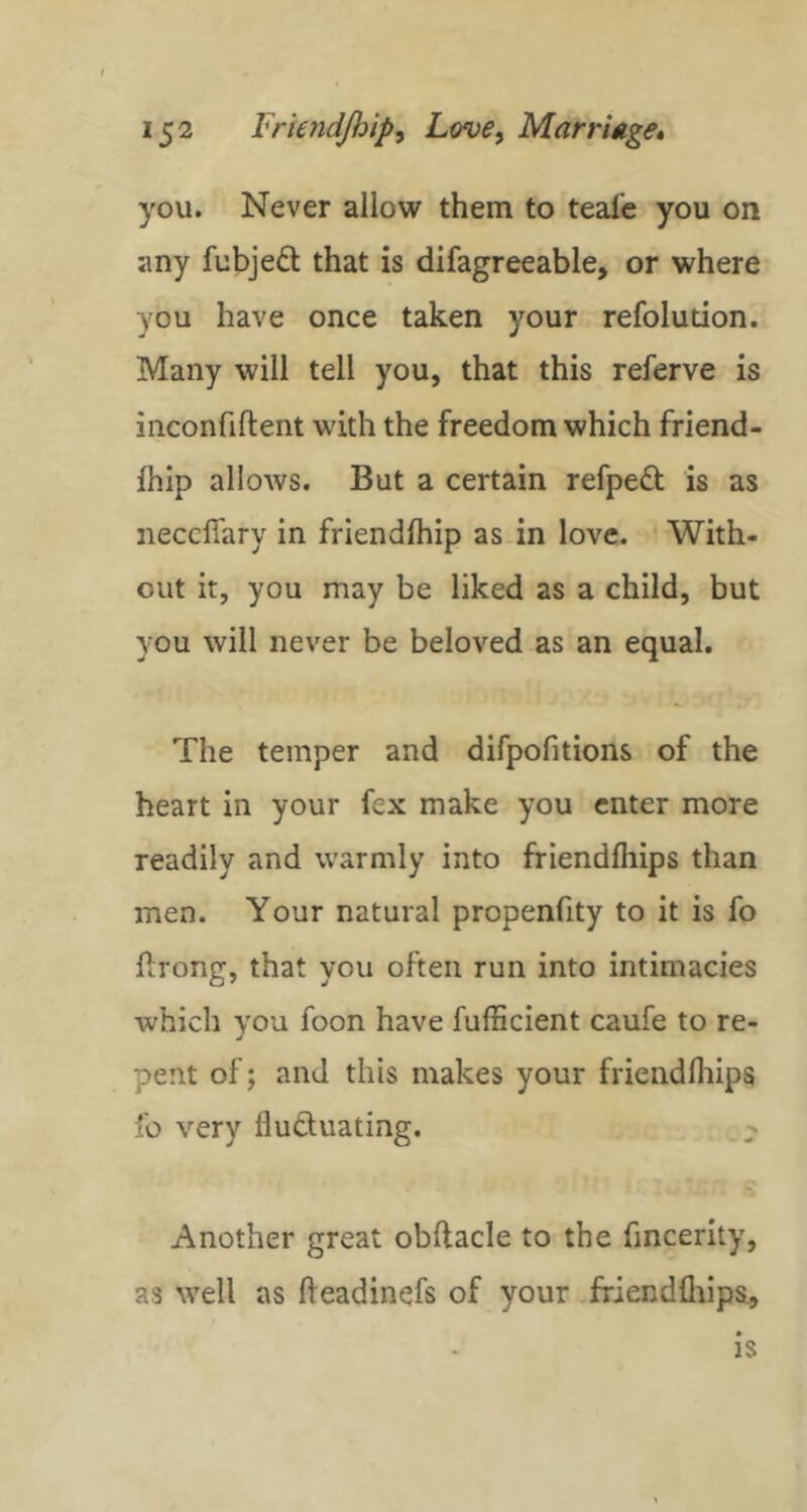you. Never allow them to teafe you on any fubjeft that is difagreeable, or where you have once taken your refolution. Many will tell you, that this referve is inconfiftent with the freedom which friend- Ihip allows. But a certain refpedt is as neccfiary in friendlhip as in love. With- out it, you may be liked as a child, but you will never be beloved as an equal. The temper and difpofitions of the heart in your fex make you enter more readily and warmly into friendfiiips than men. Your natural propenfity to it is fo ftrong, that you often run into intimacies which you foon have fufficient caufe to re- pent of; and this makes your friendfiiips fo very fludluating. Another great obflacle to the fincerity, as well as fieadinefs of your ffiendflilps, is