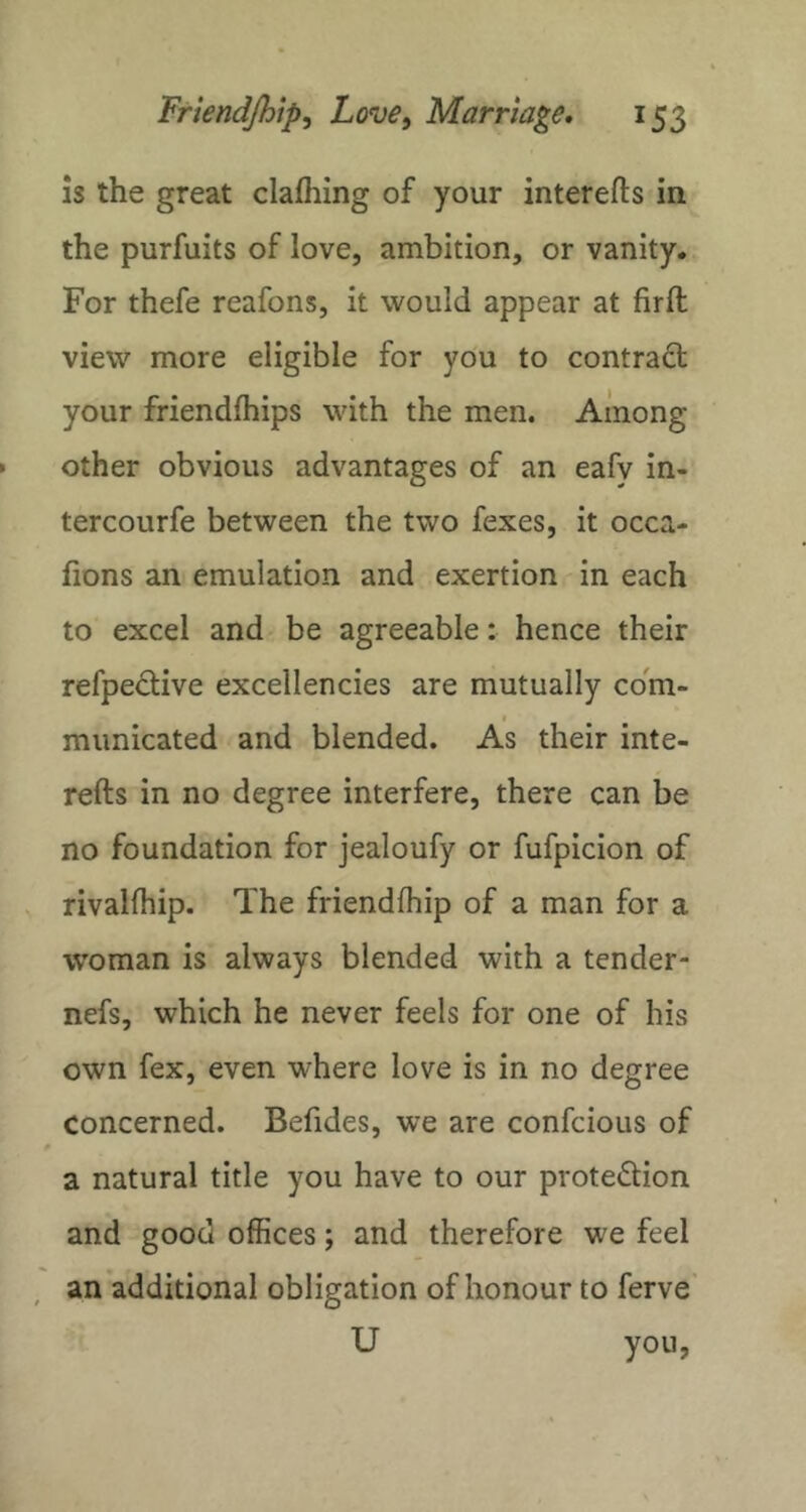 is the great clafliing of your interefts in the purfuits of love, ambition, or vanity. For thefe reafons, it would appear at firll view more eligible for you to contract your friendfhips with the men. Among other obvious advantages of an eafv in- tercourfe between the two fexes, it occa- fions an emulation and exertion in each to excel and be agreeable: hence their refpedive excellencies are mutually com- municated and blended. As their inte- refts in no degree interfere, there can be no foundation for jealoufy or fufpicion of rivalfhip. The friendfhip of a man for a woman is always blended with a tender- nefs, which he never feels for one of his own fex, even where love is in no degree concerned. Befides, we are confcious of 0 a natural title you have to our proteftion and good offices; and therefore we feel an additional obligation of honour to ferve U you,