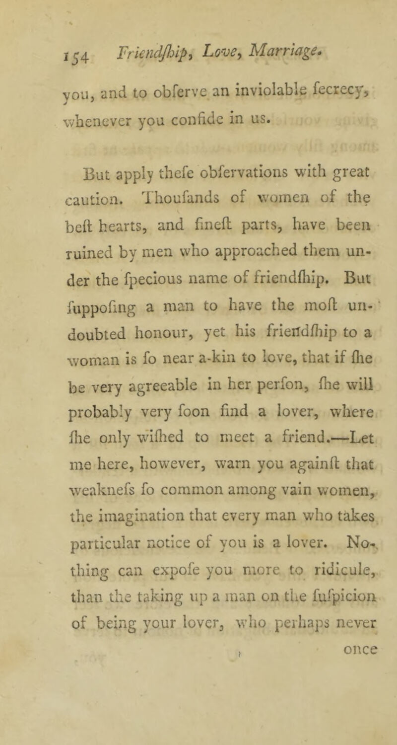 you, and to obferve an inviolable fecrecy, whenever you confide in us. But apply thefe obfervations with great caution. Thoufands of women of the bell hearts, and linell parts, have been ruined by men who approached them un- der the fpecious name of friendlliip. But fuppofing a man to have the mod uii- ’ doubted honour, yet his friendfliip to a woman is fo near a-kin to love, that if fiie be very agreeable in her perfon, Ihe will probably very foon find a lover, where fhe only wilhed to meet a friend.—Let me here, however, warn you againll that weaknefs fo common among vain women, the imagination that every man who takes particular notice of you is a lover. No-, thing can expofe you more to ridicule, than the taking up a man on the fufpicion of being your lover, who perhaps never once
