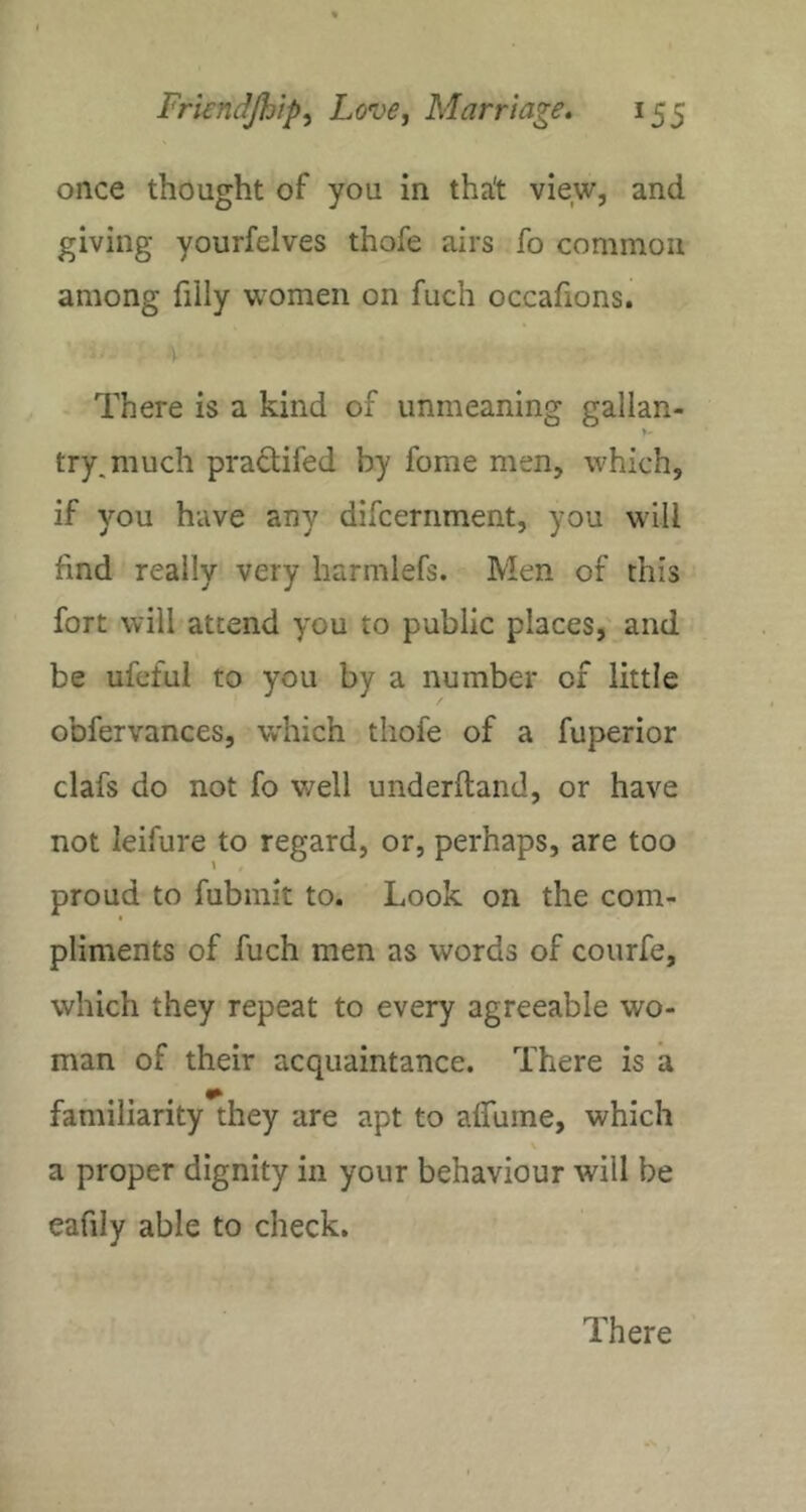once thought of you in tha't view, and giving yourfelves thofe airs fo common among filly wmmen on fuch occafions. : -1 ■ There is a kind of unmeaning gallan- try, much pradifed by fome men, which, if you have any difcernment, you wall find really very harmlefs. Men of this fort will attend you to public places,' and be ufefui to you by a number of little obfervances, which thofe of a fuperior clafs do not fo well underltand, or have not leifure to regard, or, perhaps, are too proud to fubmit to. Look on the com- pliments of fuch men as words of courfe, which they repeat to every agreeable wo- man of their acquaintance. There is a familiarity they are apt to alfume, which v a proper dignity in your behaviour will be eafily able to check. There