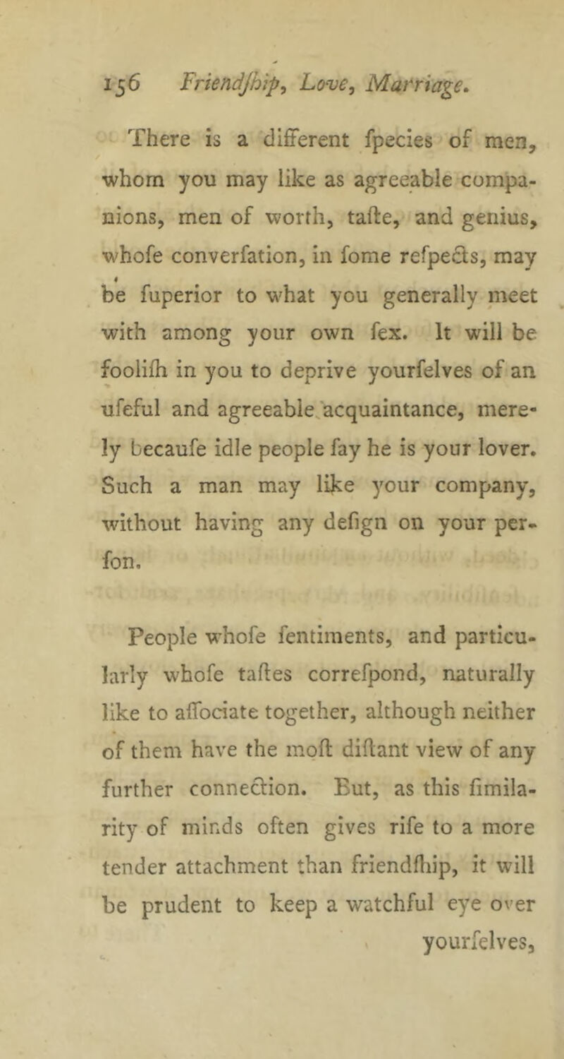There is a different fpecies of men, whom you may like as agreeable compa- nions, men of worth, tafte, and genius, whofe converfation, in fome refpects, may < be fuperior to what you generally meet with among your own fex. It will be foolilh in you to deprive yourfelves of an ufeful and agreeable, acquaintance, mere- ly becaufe idle people fay he is your lover. Such a man may like your company, without having any defign on your per- fon. People w’hofe fentiments, and particu- larly whofe taftes correfpond, naturally like to affodate together, although neither of them have the moft diftant view of any further connection. But, as this fimila- rity of minds often gives rife to a more tender attachment than friendfliip, it will be prudent to keep a watchful eye over yourfelves,