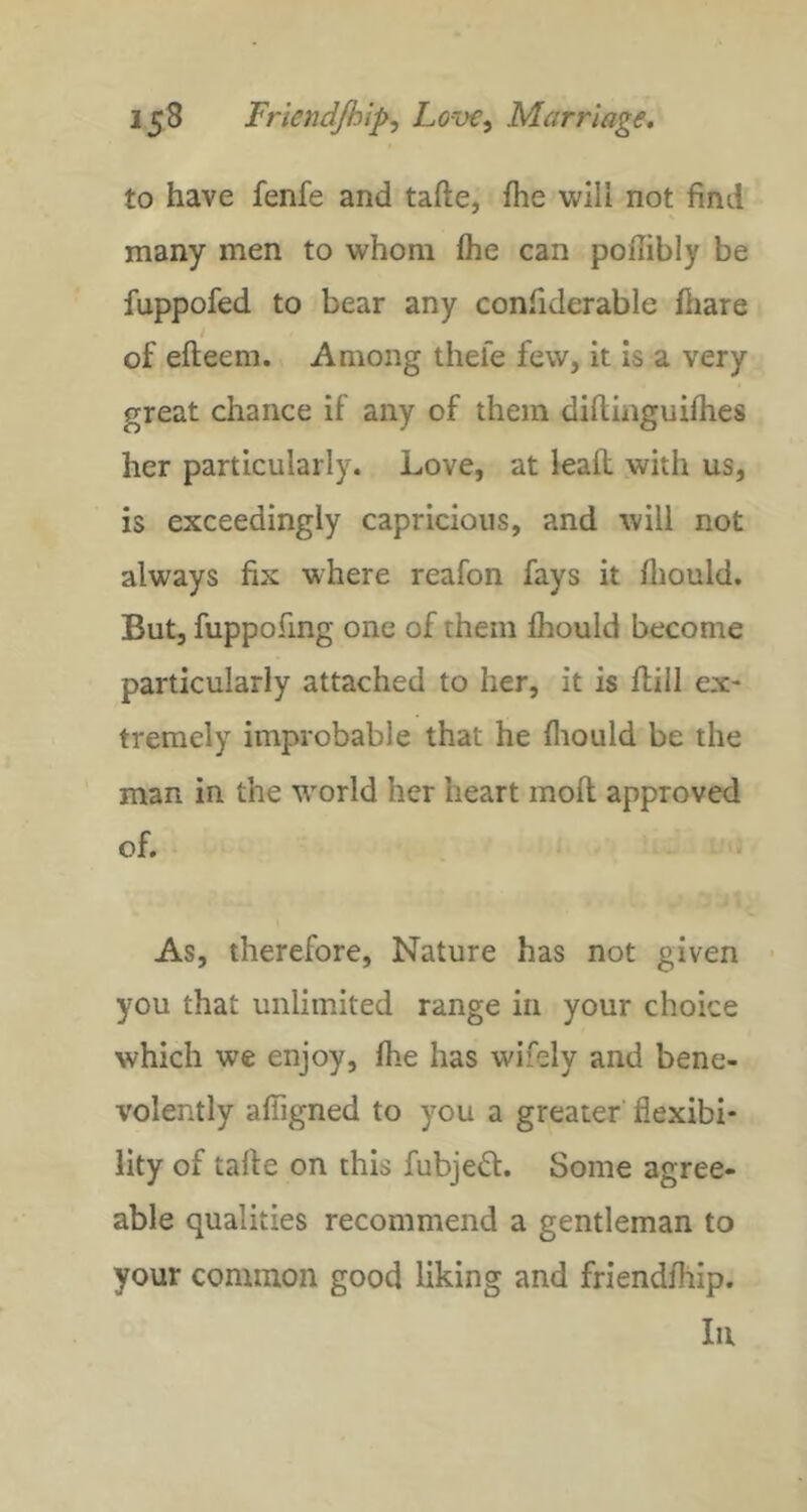 to have fenfe and tafte, fhe will not find many men to whom fhe can poflibly be fuppofed to bear any confiderable fliare of efteem. Among thefe few, it is a very great chance if any of them diflinguifhes her particularly. Love, at lead with us, is exceedingly capricious, and will not always fix where reafon fays it fliould. But, fuppofing one of them fhould become particularly attached to her, it is flill ex- tremely improbable that he fliould be the man in the world her heart moft approved of. As, therefore. Nature has not given > you that unlimited range in your choice which wc enjoy, fhe has wifely and bene- volently afTigned to you a greater flexibi- lity of tafte on this fubje^f. Some agree- able qualities recommend a gentleman to your common good liking and friendfhip. Ill