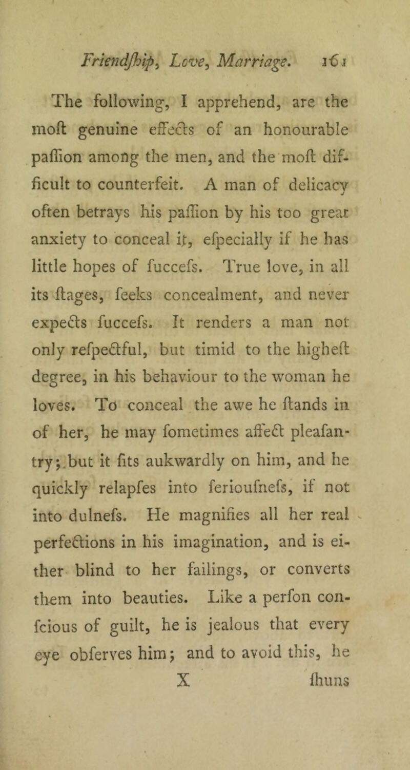 The following, I apprehend, are the moft genuine efFecls of an honourable paflion among the men, and the moft dif- ficult to counterfeit. A man of delicacy j often betrays his paftion by his too great anxiety to conceal it, efpecially if he has little hopes of fuccefs. True love, in all its ftages, feeks concealment, and never expects fuccefs. It renders a man not only refpeftful, but timid to the higheft degree, in his behaviour to the woman he loves. To conceal the awe he ftands in of her, he may fometimes aft'eft pleafan- try;.but it fits aukwardly on him, and he quickly relapfes into ferioufnefsj if not into dulnefs. He magnifies all her real ^ perfections in his imagination, and is ei- ther blind to her failings, or converts them into beauties. Like a perfon con- feious of guilt, he is jealous that every eye obferves him; and to avoid this, he X fhuns