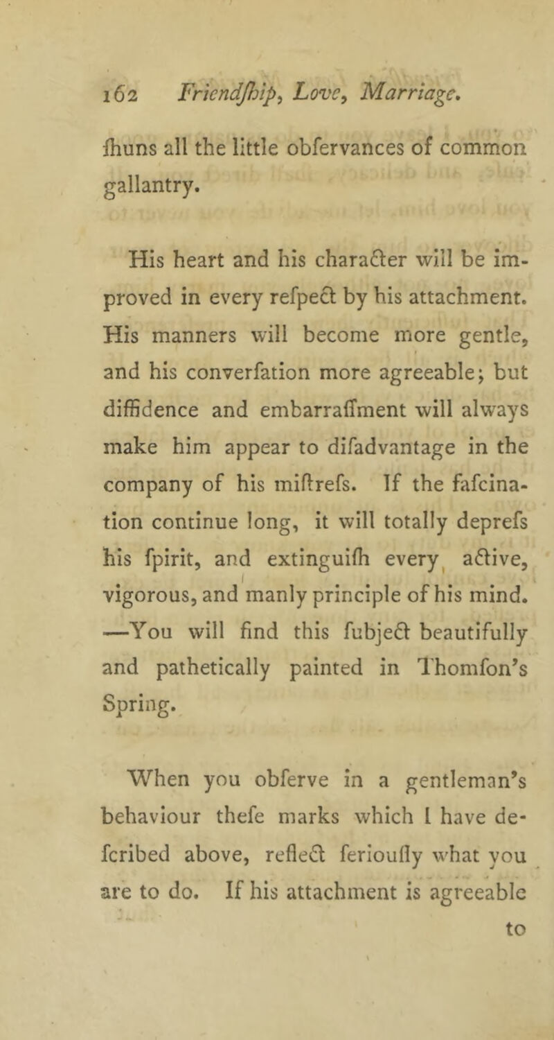 jhuns all the little obfervances of common gallantry. His heart and his charafter will be im- proved in every refpecl by his attachment. His manners will become more gentle, and his converfation more agreeable; but diffidence and embarralTment will always make him appear to difadvantage in the company of his miflrefs. If the fafeina- tion continue long, it will totally deprefs his fpirit, and extinguifh every ^ adlive, I , , \ ^ vigorous, and manly principle of his mind. —You will find this fubjed beautifully and pathetically painted in Thomfon’s Spring. When you obferve in a gentleman’s behaviour thefe marks which I have de- feribed above, reflect ferioufly what you are to do. If his attachment is agreeable
