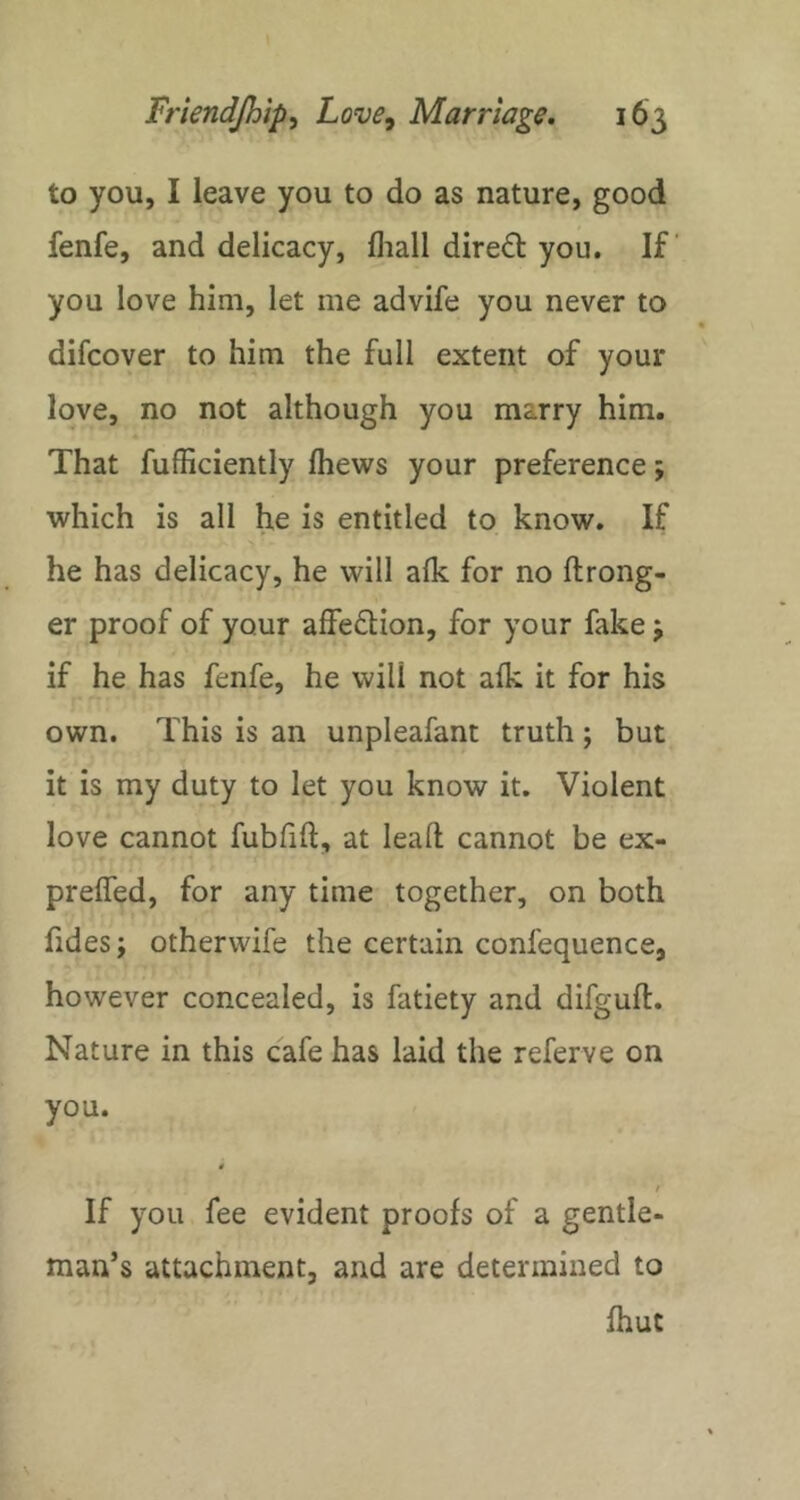 to you, I leave you to do as nature, good fenfe, and delicacy, fliall direct you. If you love him, let me advife you never to difcover to him the full extent of your love, no not although you marry him. That fufficiently Ihews your preference; which is all he is entitled to know. If he has delicacy, he will alk for no ftrong- er proof of your affeftion, for your fake j if he has fenfe, he will not afk it for his own. This is an unpleafant truth; but it is my duty to let you know it. Violent love cannot fubfift, at lead cannot be ex- prelfed, for any time together, on both fides; otherwife the certain confequence, however concealed, is fatiety and difguft. Nature in this cafe has laid the referve on you. 0 / If you fee evident proofs of a gentle- man’s attachment, and are determined to fhut
