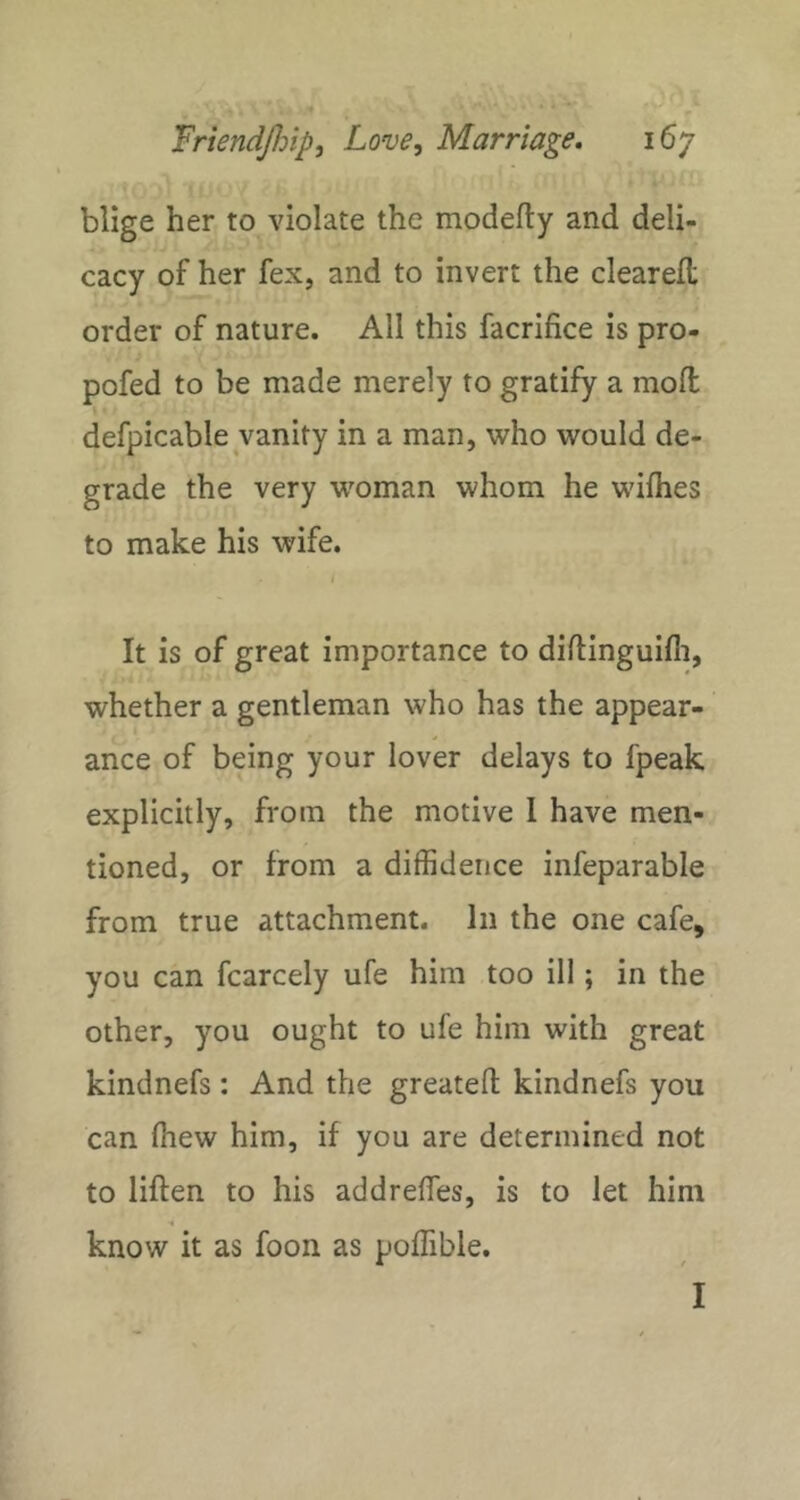 blige her to violate the modefty and deli- cacy of her fex, and to invert the cleared; order of nature. All this facrifice is pro- pofed to be made merely to gratifjr a mod defpicable vanity in a man, who would de- grade the very woman whom he wifhes to make his wife. It is of great importance to diftinguifli, whether a gentleman who has the appear- ance of being your lover delays to fpeak explicitly, from the motive 1 have men- tioned, or from a diffidence infeparable from true attachment. In the one cafe, you can fcarcely ufe him too ill; in the other, you ought to ufe him with great kindnefs: And the greatefl; kindnefs you can (hew him, if you are determined not to liften to his addreffies, is to let him know it as foon as poffible. I